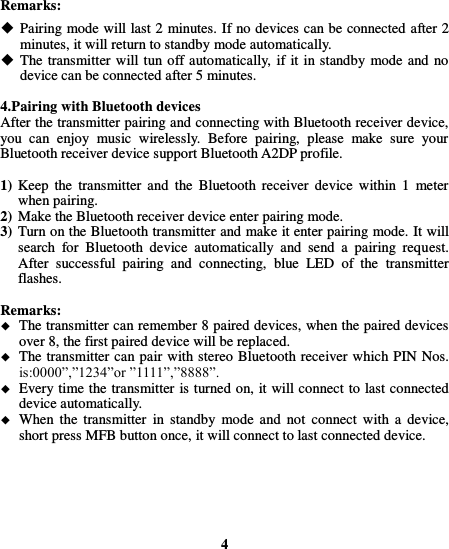  Remarks:  Pairing mode will last 2 minutes. If no devices can be connected after 2 minutes, it will return to standby mode automatically.  The transmitter will tun off automatically, if it in standby mode and no device can be connected after 5 minutes.  4.Pairing with Bluetooth devices After the transmitter pairing and connecting with Bluetooth receiver device, you  can  enjoy  music  wirelessly.  Before  pairing,  please  make  sure  your Bluetooth receiver device support Bluetooth A2DP profile.  1) Keep  the  transmitter  and  the  Bluetooth  receiver  device  within  1  meter when pairing. 2) Make the Bluetooth receiver device enter pairing mode.   3) Turn on the Bluetooth transmitter and make it enter pairing mode. It will search  for  Bluetooth  device  automatically  and  send  a  pairing  request. After  successful  pairing  and  connecting,  blue  LED  of  the  transmitter flashes.  Remarks:    The transmitter can remember 8 paired devices, when the paired devices over 8, the first paired device will be replaced.  The transmitter can pair with stereo Bluetooth receiver which PIN Nos. is:0000”,”1234”or ”1111”,”8888”.  Every time the transmitter is turned on, it will connect to last connected device automatically.  When the  transmitter  in  standby  mode  and  not  connect  with a  device, short press MFB button once, it will connect to last connected device.       4 