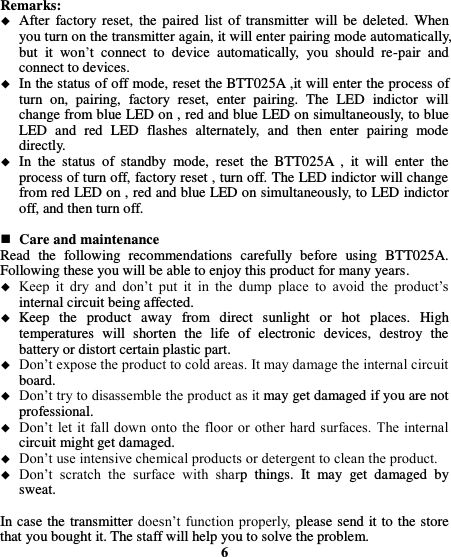  Remarks:  After  factory reset, the  paired  list of transmitter  will  be  deleted.  When you turn on the transmitter again, it will enter pairing mode automatically, but  it  won’t  connect  to  device  automatically,  you  should  re-pair  and connect to devices.    In the status of off mode, reset the BTT025A ,it will enter the process of turn  on,  pairing,  factory  reset,  enter  pairing.  The  LED  indictor  will change from blue LED on , red and blue LED on simultaneously, to blue LED  and  red  LED  flashes  alternately,  and  then  enter  pairing  mode directly.  In  the  status  of  standby  mode,  reset  the  BTT025A  ,  it  will  enter  the process of turn off, factory reset , turn off. The LED indictor will change from red LED on , red and blue LED on simultaneously, to LED indictor off, and then turn off.   Care and maintenance Read  the  following  recommendations  carefully  before  using  BTT025A. Following these you will be able to enjoy this product for many years.  Keep  it  dry  and  don’t  put  it  in  the  dump  place  to  avoid  the  product’s internal circuit being affected.  Keep  the  product  away  from  direct  sunlight  or  hot  places.  High temperatures  will  shorten  the  life  of  electronic  devices,  destroy  the battery or distort certain plastic part.  Don’t expose the product to cold areas. It may damage the internal circuit board.  Don’t try to disassemble the product as it may get damaged if you are not professional.  Don’t let it  fall down onto  the floor  or  other hard surfaces. The internal circuit might get damaged.  Don’t use intensive chemical products or detergent to clean the product.  Don’t  scratch  the  surface  with  sharp  things.  It  may  get  damaged  by sweat.  In case the transmitter doesn’t function properly, please send it to the store that you bought it. The staff will help you to solve the problem. 6 