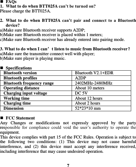   FAQs 1. What to do when BTT025A can’t be turned on? Please charge the BTT025A.  2. What  to  do  when  BTT025A  can’t  pair  and  connect  to  a  Bluetooth device? a)Make sure Bluetooth receiver supports A2DP; b)Make sure Bluetooth receiver is placed within 1 meters; c)Make sure Bluetooth receiver has already entered into pairing mode.  3. What to do when I can’t listen to music from Bluetooth receiver？ a)Make sure the transmitter connect well with player; b)Make sure player is playing music.   Specifications Bluetooth version Bluetooth V2.1+EDR Bluetooth profiles A2DP   Bluetooth frequency range 2402MHz-2480MHz Operating distance About 10 meters Charging input voltage DC 5V Working time About 12 hours Charging time About 2 hours Dimension 52*23*10 mm   FCC Statement Any  Changes  or  modifications  not  expressly  approved  by  the  party responsible  for  compliance  could  void  the  user’s  authority  to  operate  the equipment.   This device complies with part 15 of the FCC Rules. Operation is subject to the  following  two  conditions:  (1)  This  device  may  not  cause  harmful interference,  and  (2)  this  device  must  accept  any  interference  received, including interference that may cause undesired operation.         7 