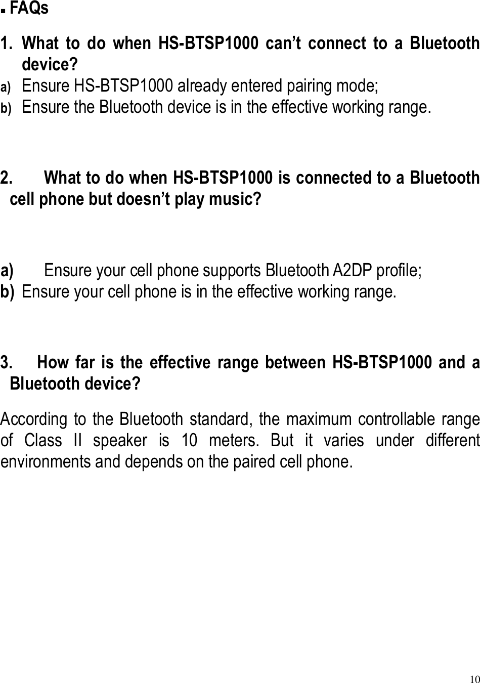 10   FAQs 1. What  to  do  when  HS-BTSP1000  can’t  connect  to  a  Bluetooth device? a) Ensure HS-BTSP1000 already entered pairing mode; b) Ensure the Bluetooth device is in the effective working range.  2. What to do when HS-BTSP1000 is connected to a Bluetooth cell phone but doesn’t play music?  a) Ensure your cell phone supports Bluetooth A2DP profile; b) Ensure your cell phone is in the effective working range.  3. How  far  is  the  effective  range  between  HS-BTSP1000  and  a Bluetooth device? According to the Bluetooth standard, the maximum controllable range of  Class  II  speaker  is  10  meters.  But  it  varies  under  different environments and depends on the paired cell phone.      