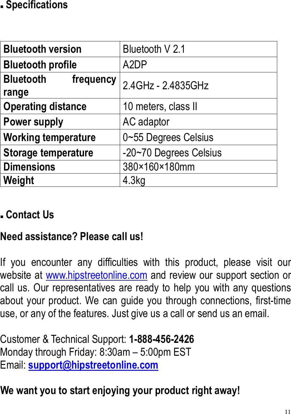 11   Specifications  Bluetooth version  Bluetooth V 2.1 Bluetooth profile  A2DP Bluetooth  frequency range  2.4GHz - 2.4835GHz Operating distance  10 meters, class II Power supply  AC adaptor Working temperature  0~55 Degrees Celsius Storage temperature  -20~70 Degrees Celsius Dimensions  380×160×180mm Weight  4.3kg   Contact Us Need assistance? Please call us!  If  you  encounter  any  difficulties  with  this  product,  please  visit  our website at www.hipstreetonline.com and review our support section or call us. Our representatives are ready to help you with any questions about your product. We can guide you through connections, first-time use, or any of the features. Just give us a call or send us an email.  Customer &amp; Technical Support: 1-888-456-2426 Monday through Friday: 8:30am – 5:00pm EST Email: support@hipstreetonline.com  We want you to start enjoying your product right away! 
