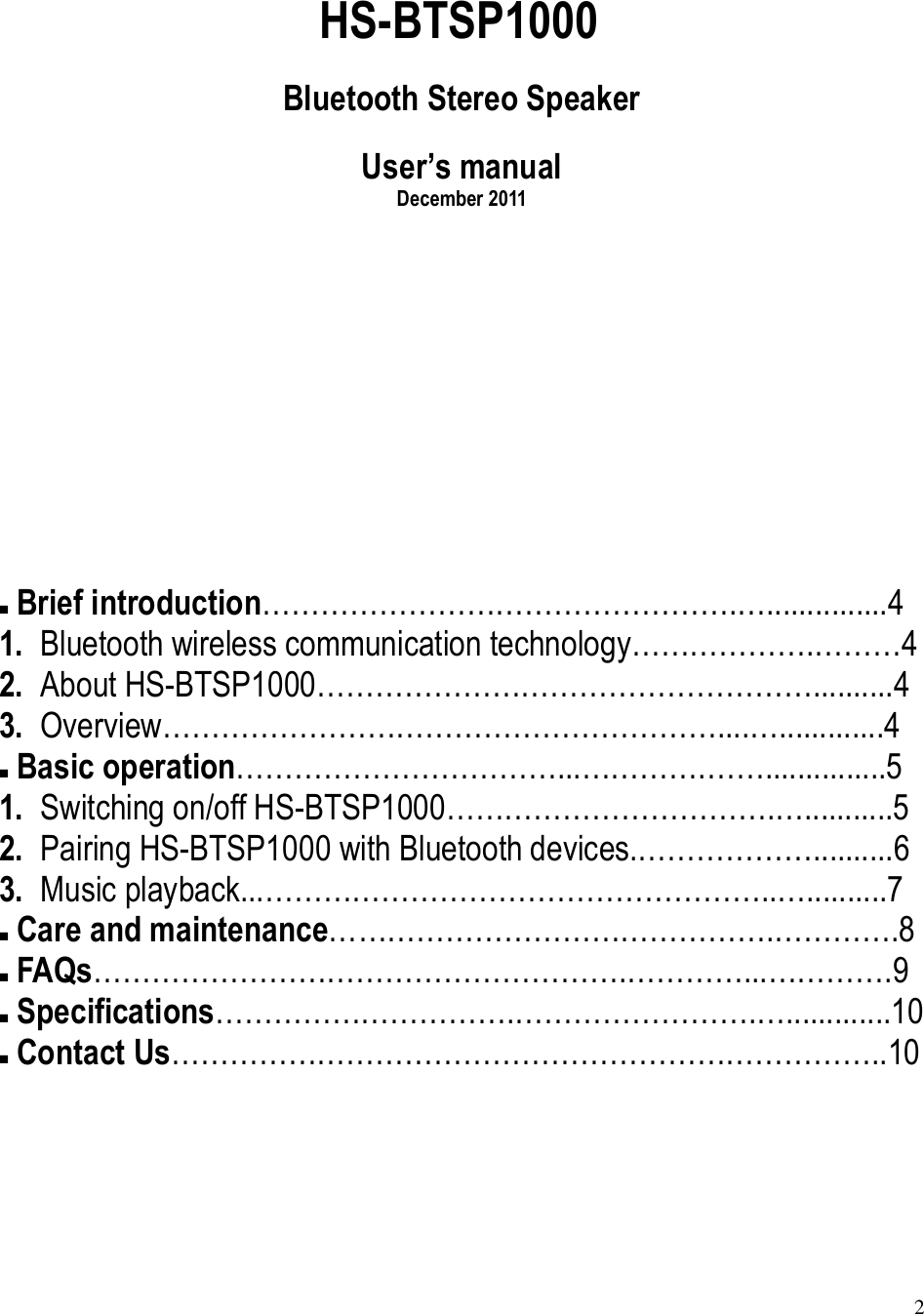 2  HS-BTSP1000 Bluetooth Stereo Speaker User’s manual December 2011       Brief introduction………………………………………….…...............4 1. Bluetooth wireless communication technology……………….………4 2. About HS-BTSP1000……………………………………………..........4 3. Overview…………………………………………………....….............4  Basic operation……………………………...………….……...............5 1. Switching on/off HS-BTSP1000…………………………….…...........5 2. Pairing HS-BTSP1000 with Bluetooth devices.………………..........6 3. Music playback...……………………………………………..…..........7  Care and maintenance……………………………………….………….8  FAQs……………………………………………….…………...………….9  Specifications………………………….…………………….….............10  Contact Us………………………………………………………………..10   