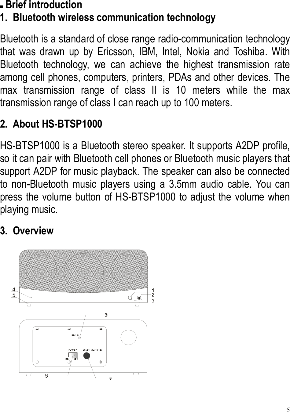 5   Brief introduction 1. Bluetooth wireless communication technology Bluetooth is a standard of close range radio-communication technology that  was  drawn  up  by  Ericsson,  IBM,  Intel,  Nokia  and  Toshiba.  With Bluetooth  technology,  we  can  achieve  the  highest  transmission  rate among cell phones, computers, printers, PDAs and other devices. The max  transmission  range  of  class  II  is  10  meters  while  the  max transmission range of class I can reach up to 100 meters. 2. About HS-BTSP1000 HS-BTSP1000 is a Bluetooth stereo speaker. It supports A2DP profile, so it can pair with Bluetooth cell phones or Bluetooth music players that support A2DP for music playback. The speaker can also be connected to  non-Bluetooth  music  players  using  a  3.5mm  audio  cable.  You  can press the volume button of HS-BTSP1000 to adjust the volume when playing music. 3. Overview        