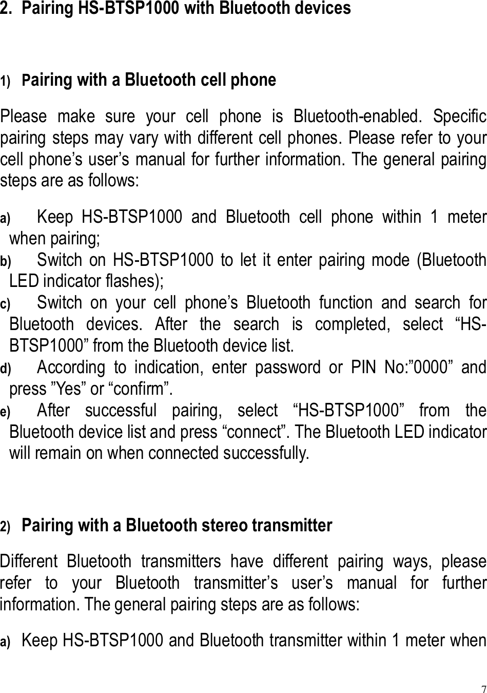 7  2. Pairing HS-BTSP1000 with Bluetooth devices  1) Pairing with a Bluetooth cell phone Please  make  sure  your  cell  phone  is  Bluetooth-enabled.  Specific pairing steps may vary with different cell phones. Please refer to your cell phone’s user’s manual for further information. The general pairing steps are as follows: a) Keep  HS-BTSP1000  and  Bluetooth  cell  phone  within  1  meter when pairing; b) Switch  on  HS-BTSP1000  to  let  it  enter  pairing  mode  (Bluetooth LED indicator flashes); c) Switch  on  your  cell  phone’s  Bluetooth  function  and  search  for Bluetooth  devices.  After  the  search  is  completed,  select  “HS-BTSP1000” from the Bluetooth device list. d) According  to  indication,  enter  password  or  PIN  No:”0000”  and press ”Yes” or “confirm”. e) After  successful  pairing,  select  “HS-BTSP1000”  from  the Bluetooth device list and press “connect”. The Bluetooth LED indicator will remain on when connected successfully.  2) Pairing with a Bluetooth stereo transmitter Different  Bluetooth  transmitters  have  different  pairing  ways,  please refer  to  your  Bluetooth  transmitter’s  user’s  manual  for  further information. The general pairing steps are as follows: a) Keep HS-BTSP1000 and Bluetooth transmitter within 1 meter when 