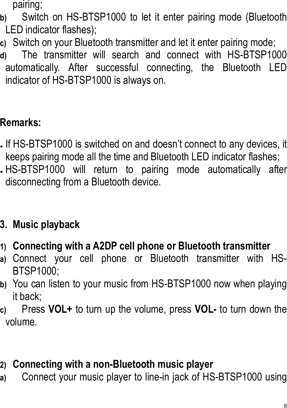 8  pairing; b) Switch  on  HS-BTSP1000  to  let  it  enter  pairing  mode  (Bluetooth LED indicator flashes); c) Switch on your Bluetooth transmitter and let it enter pairing mode; d) The  transmitter  will  search  and  connect  with  HS-BTSP1000 automatically.  After  successful  connecting,  the  Bluetooth  LED indicator of HS-BTSP1000 is always on.  Remarks:  If HS-BTSP1000 is switched on and doesn’t connect to any devices, it keeps pairing mode all the time and Bluetooth LED indicator flashes;  HS-BTSP1000  will  return  to  pairing  mode  automatically  after disconnecting from a Bluetooth device.  3. Music playback 1) Connecting with a A2DP cell phone or Bluetooth transmitter a) Connect  your  cell  phone  or  Bluetooth  transmitter  with  HS-BTSP1000; b) You can listen to your music from HS-BTSP1000 now when playing it back; c) Press VOL+ to turn up the volume, press VOL- to turn down the volume.  2) Connecting with a non-Bluetooth music player a) Connect your music player to line-in jack of HS-BTSP1000 using 