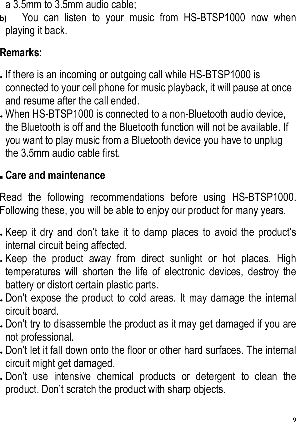 9  a 3.5mm to 3.5mm audio cable; b) You  can  listen  to  your  music  from  HS-BTSP1000  now  when playing it back. Remarks:  If there is an incoming or outgoing call while HS-BTSP1000 is connected to your cell phone for music playback, it will pause at once and resume after the call ended.  When HS-BTSP1000 is connected to a non-Bluetooth audio device, the Bluetooth is off and the Bluetooth function will not be available. If you want to play music from a Bluetooth device you have to unplug the 3.5mm audio cable first.  Care and maintenance Read  the  following  recommendations  before  using  HS-BTSP1000. Following these, you will be able to enjoy our product for many years.  Keep  it  dry  and  don’t  take  it  to  damp  places  to  avoid  the  product’s internal circuit being affected.  Keep  the  product  away  from  direct  sunlight  or  hot  places.  High temperatures  will  shorten  the  life  of  electronic  devices,  destroy  the battery or distort certain plastic parts.  Don’t  expose  the  product  to  cold  areas.  It  may  damage  the  internal circuit board.  Don’t try to disassemble the product as it may get damaged if you are not professional.  Don’t let it fall down onto the floor or other hard surfaces. The internal circuit might get damaged.  Don’t  use  intensive  chemical  products  or  detergent  to  clean  the product. Don’t scratch the product with sharp objects. 
