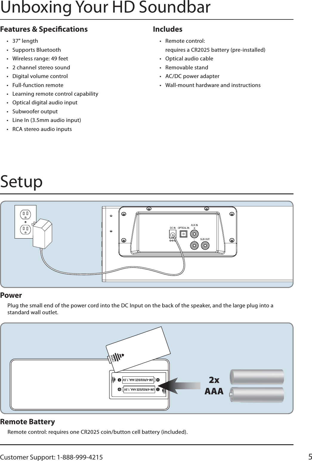 Customer Support: 1-888-999-4215 5Includes t Remote control: requires a CR2025 battery (pre-installed)t Optical audio cablet Removable standt AC/DC power adaptert Wall-mount hardware and instructionsFeatures &amp; Specicationst 37&quot; lengtht Supports Bluetootht Wireless range: 49 feett 2 channel stereo sound t Digital volume controlt Full-function remotet Learning remote control capabilityt Optical digital audio inputt Subwoofer outputt Line In (3.5mm audio input)t RCA stereo audio inputs2xAAARemote BatteryRemote control: requires one CR2025 coin/button cell battery (included).Power Plug the small end of the power cord into the DC Input on the back of the speaker, and the large plug into a standard wall outlet.Unboxing Your HD SoundbarSetup