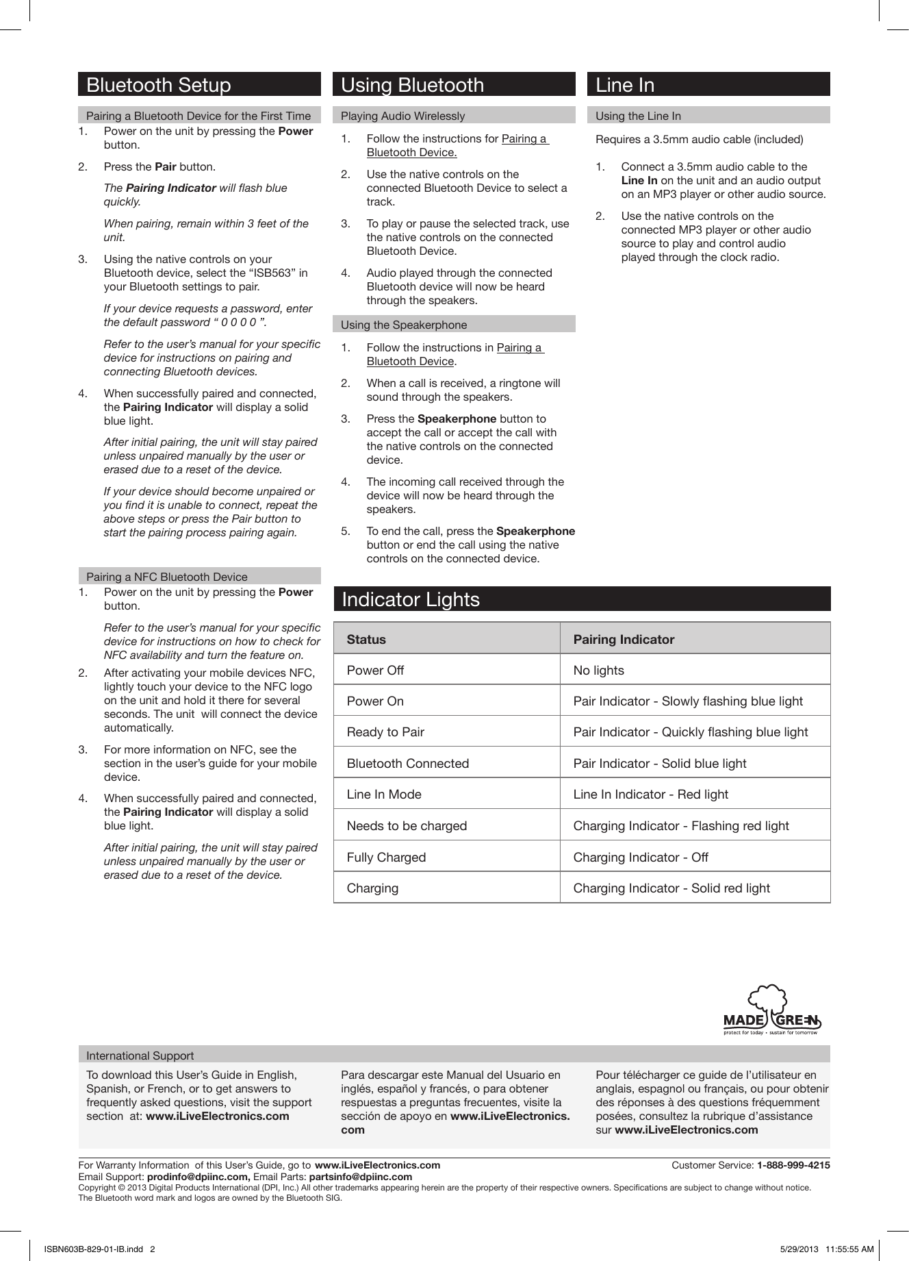 To download this User’s Guide in English, Spanish, or French, or to get answers to frequently asked questions, visit the support section  at: www.iLiveElectronics.comPara descargar este Manual del Usuario en inglés, español y francés, o para obtener respuestas a preguntas frecuentes, visite la sección de apoyo en www.iLiveElectronics.comPour télécharger ce guide de l’utilisateur en anglais, espagnol ou français, ou pour obtenir des réponses à des questions fréquemment posées, consultez la rubrique d’assistance sur www.iLiveElectronics.comInternational SupportFor Warranty Information  of this User’s Guide, go to  www.iLiveElectronics.com   Customer Service: 1-888-999-4215Email Support: prodinfo@dpiinc.com, Email Parts: partsinfo@dpiinc.comCopyright © 2013 Digital Products International (DPI, Inc.) All other trademarks appearing herein are the property of their respective owners. Specications are subject to change without notice.The Bluetooth word mark and logos are owned by the Bluetooth SIG.Bluetooth SetupPairing a Bluetooth Device for the First TimePairing a NFC Bluetooth DeviceRequires a 3.5mm audio cable (included)1.  Connect a 3.5mm audio cable to the Line In on the unit and an audio output on an MP3 player or other audio source.2.  Use the native controls on the connected MP3 player or other audio source to play and control audio played through the clock radio.Line InUsing the Line In1.  Power on the unit by pressing the Power button. 2.  Press the Pair button.The Pairing Indicator will ash blue quickly.When pairing, remain within 3 feet of the unit.3.  Using the native controls on your Bluetooth device, select the “ISB563” in your Bluetooth settings to pair.If your device requests a password, enter the default password “ 0 0 0 0 ”. Refer to the user’s manual for your specic device for instructions on pairing and connecting Bluetooth devices.4.  When successfully paired and connected, the Pairing Indicator will display a solid blue light.After initial pairing, the unit will stay paired unless unpaired manually by the user or erased due to a reset of the device. If your device should become unpaired or you nd it is unable to connect, repeat the above steps or press the Pair button to start the pairing process pairing again.1.  Power on the unit by pressing the Power button. Refer to the user’s manual for your specic device for instructions on how to check for NFC availability and turn the feature on.2.  After activating your mobile devices NFC, lightly touch your device to the NFC logo on the unit and hold it there for several seconds. The unit  will connect the device automatically.3.  For more information on NFC, see the section in the user’s guide for your mobile device. 4.  When successfully paired and connected, the Pairing Indicator will display a solid blue light.After initial pairing, the unit will stay paired unless unpaired manually by the user or erased due to a reset of the device. 1.  Follow the instructions in Pairing a Bluetooth Device.2.  When a call is received, a ringtone will sound through the speakers.3.  Press the Speakerphone button to accept the call or accept the call with the native controls on the connected device.4.  The incoming call received through the device will now be heard through the speakers.5.  To end the call, press the Speakerphone button or end the call using the native controls on the connected device.1.  Follow the instructions for Pairing a Bluetooth Device.2.  Use the native controls on the connected Bluetooth Device to select a track.3.  To play or pause the selected track, use the native controls on the connected Bluetooth Device.4.  Audio played through the connected Bluetooth device will now be heard through the speakers.  Using BluetoothPlaying Audio WirelesslyUsing the SpeakerphoneStatus Pairing IndicatorPower Off No lightsPower On Pair Indicator - Slowly ashing blue lightReady to Pair Pair Indicator - Quickly ashing blue lightBluetooth Connected Pair Indicator - Solid blue lightLine In Mode Line In Indicator - Red lightNeeds to be charged Charging Indicator - Flashing red lightFully Charged Charging Indicator - OffCharging Charging Indicator - Solid red lightIndicator LightsISBN603B-829-01-IB.indd   2 5/29/2013   11:55:55 AM