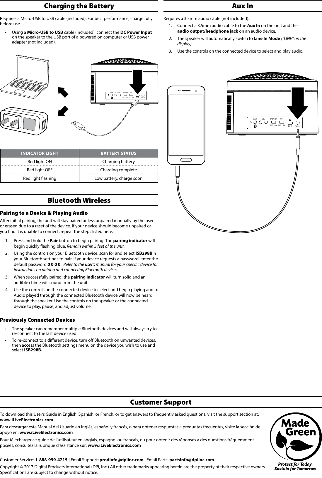 To download this User’s Guide in English, Spanish, or French, or to get answers to frequently asked questions, visit the support section at: www.iLiveElectronics.comPara descargar este Manual del Usuario en inglés, español y francés, o para obtener respuestas a preguntas frecuentes, visite la sección de apoyo en: www.iLiveElectronics.comPour télécharger ce guide de l’utilisateur en anglais, espagnol ou français, ou pour obtenir des réponses à des questions fréquemment posées, consultez la rubrique d’assistance sur: www.iLiveElectronics.com Customer Service: 1-888-999-4215 | Email Support: prodinfo@dpiinc.com | Email Parts: partsinfo@dpiinc.comCopyright © 2017 Digital Products International (DPI, Inc.) All other trademarks appearing herein are the property of their respective owners. Specications are subject to change without notice.Customer SupportProtect for Today Sustain for TomorrowMade   GreenAux InRequires a 3.5mm audio cable (not included). 1.  Connect a 3.5mm audio cable to the Aux In on the unit and the  audio output/headphone jack on an audio device. 2.  The speaker will automatically switch to Line In Mode (“LINE” on the display).3.  Use the controls on the connected device to select and play audio.PAIR SPEAKERVOL FANDC IN AUX INOFF    ON OFF    ONBluetooth WirelessPairing to a Device &amp; Playing Audio After initial pairing, the unit will stay paired unless unpaired manually by the user or erased due to a reset of the device. If your device should become unpaired or you nd it is unable to connect, repeat the steps listed here. 1.  Press and hold the Pair button to begin pairing. The pairing indicator will begin quickly ashing blue. Remain within 3 feet of the unit.2.  Using the controls on your Bluetooth device, scan for and select ISB298B in your Bluetooth settings to pair. If your device requests a password, enter the default password 0 0 0 0 . Refer to the user’s manual for your specic device for instructions on pairing and connecting Bluetooth devices. 3.  When successfully paired, the pairing indicator will turn solid and an audible chime will sound from the unit. 4.  Use the controls on the connected device to select and begin playing audio. Audio played through the connected Bluetooth device will now be heard through the speaker. Use the controls on the speaker or the connected device to play, pause, and adjust volume.Previously Connected Devices•  The speaker can remember multiple Bluetooth devices and will always try to re-connect to the last device used. •  To re-connect to a dierent device, turn o Bluetooth on unwanted devices, then access the Bluetooth settings menu on the device you wish to use and select ISB298B.PAIR SPEAKERVOL FANDC IN AUX INOFF    ON OFF    ONCharging the Battery Requires a Micro-USB to USB cable (included). For best performance, charge fully before use.•  Using a Micro-USB to USB cable (included), connect the DC Power Input on the speaker to the USB port of a powered on computer or USB power adapter (not included). INDICATOR LIGHT BATTERY STATUSRed light ON Charging batteryRed light OFF Charging completeRed light ashing Low battery, charge soon