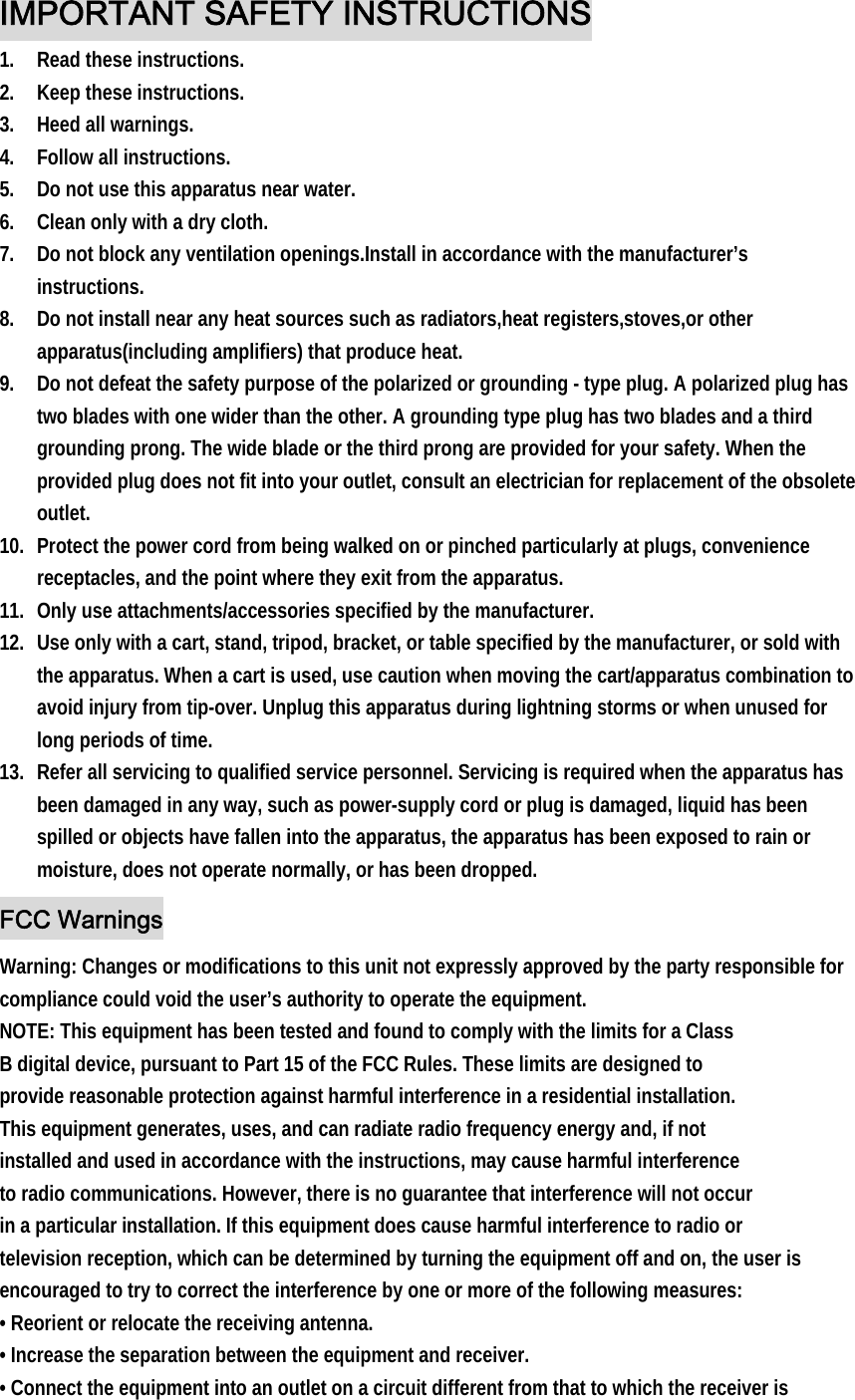 IMPORTANT SAFETY INSTRUCTIONS 1. Read these instructions. 2. Keep these instructions. 3. Heed all warnings. 4. Follow all instructions. 5. Do not use this apparatus near water. 6. Clean only with a dry cloth. 7. Do not block any ventilation openings.Install in accordance with the manufacturer’s instructions. 8. Do not install near any heat sources such as radiators,heat registers,stoves,or other apparatus(including amplifiers) that produce heat. 9. Do not defeat the safety purpose of the polarized or grounding - type plug. A polarized plug has two blades with one wider than the other. A grounding type plug has two blades and a third grounding prong. The wide blade or the third prong are provided for your safety. When the provided plug does not fit into your outlet, consult an electrician for replacement of the obsolete outlet. 10. Protect the power cord from being walked on or pinched particularly at plugs, convenience receptacles, and the point where they exit from the apparatus. 11. Only use attachments/accessories specified by the manufacturer. 12. Use only with a cart, stand, tripod, bracket, or table specified by the manufacturer, or sold with the apparatus. When a cart is used, use caution when moving the cart/apparatus combination to avoid injury from tip-over. Unplug this apparatus during lightning storms or when unused for long periods of time. 13. Refer all servicing to qualified service personnel. Servicing is required when the apparatus has been damaged in any way, such as power-supply cord or plug is damaged, liquid has been spilled or objects have fallen into the apparatus, the apparatus has been exposed to rain or moisture, does not operate normally, or has been dropped. FCC Warnings Warning: Changes or modifications to this unit not expressly approved by the party responsible for compliance could void the user’s authority to operate the equipment. NOTE: This equipment has been tested and found to comply with the limits for a Class B digital device, pursuant to Part 15 of the FCC Rules. These limits are designed to provide reasonable protection against harmful interference in a residential installation. This equipment generates, uses, and can radiate radio frequency energy and, if not installed and used in accordance with the instructions, may cause harmful interference to radio communications. However, there is no guarantee that interference will not occur in a particular installation. If this equipment does cause harmful interference to radio or television reception, which can be determined by turning the equipment off and on, the user is encouraged to try to correct the interference by one or more of the following measures: • Reorient or relocate the receiving antenna. • Increase the separation between the equipment and receiver. • Connect the equipment into an outlet on a circuit different from that to which the receiver is 