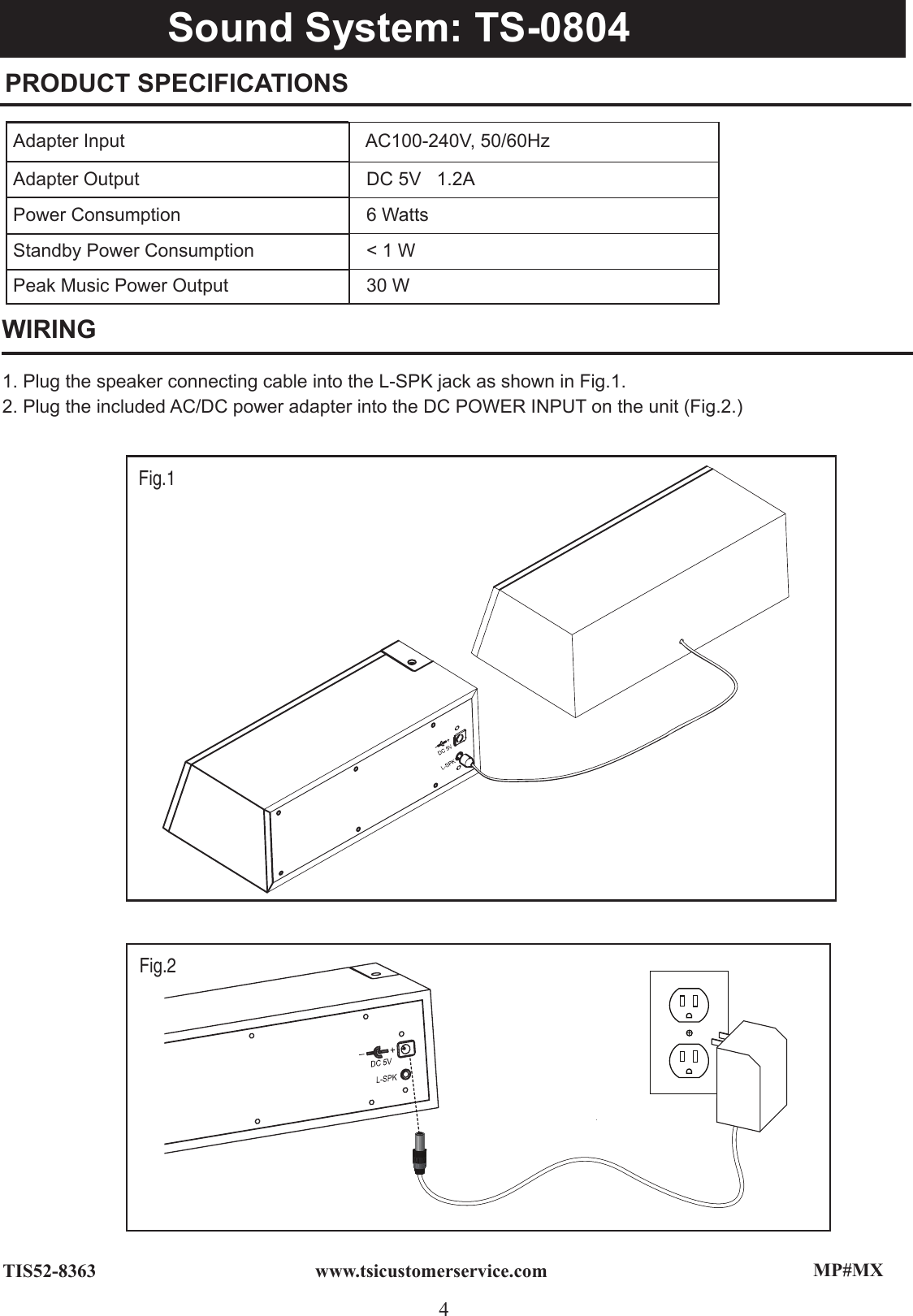 MP#MX4www.tsicustomerservice.comTIS52-8363PRODUCT SPECIFICATIONS WIRINGAdapter Input   AC100-240V, 50/60HzAdapter Output   DC 5V   1.2APower Consumption    6 WattsStandby Power Consumption   &lt; 1 WPeak Music Power Output   30 W1. Plug the speaker connecting cable into the L-SPK jack as shown in Fig.1.2. Plug the included AC/DC power adapter into the DC POWER INPUT on the unit (Fig.2.)Ipod Dock: TS-ID01Fig.1  Sound System: TS-0804Fig.2  