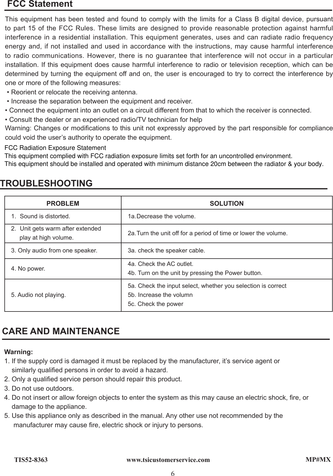 MP#MX6www.tsicustomerservice.comTIS52-8363CARE AND MAINTENANCEWarning:1. If the supply cord is damaged it must be replaced by the manufacturer, it’s service agent or    similarly qualied persons in order to avoid a hazard.2. Only a qualied service person should repair this product.3. Do not use outdoors.4. Do not insert or allow foreign objects to enter the system as this may cause an electric shock, re, or     damage to the appliance.5. Use this appliance only as described in the manual. Any other use not recommended by the   manufacturer may cause re, electric shock or injury to persons.TROUBLESHOOTINGPROBLEM SOLUTION1.  Sound is distorted. 1a. Decrease the volume.2.  Unit gets warm after extended      play at high volume. 2a. Turn the unit off for a period of time or lower the volume.3. Only audio from one speaker. 3a. check the speaker cable.4. No power. 4a. Check the AC outlet. 4b. Turn on the unit by pressing the Power button.5. Audio not playing.5a. Check the input select, whether you selection is correct5b. Increase the volumn5c. Check the powerThis equipment has been tested and found to comply with the limits for a Class B digital device, pursuant to part 15 of the FCC Rules. These limits are designed to provide reasonable protection against harmful interference in a residential installation. This equipment generates, uses and can radiate radio frequency energy and, if not installed and used in accordance with the instructions, may cause harmful interference to radio communications. However, there is no guarantee that interference will not occur in a particular installation. If this equipment does cause harmful interference to radio or television reception, which can be determined by turning the equipment off and on, the user is encouraged to try to correct the interference by one or more of the following measures: • Reorient or relocate the receiving antenna. • Increase the separation between the equipment and receiver. • Connect the equipment into an outlet on a circuit different from that to which the receiver is connected. • Consult the dealer or an experienced radio/TV technician for help  Warning: Changes or modications to this unit not expressly approved by the part responsible for compliance could void the user’s authority to operate the equipment. FCC StatementFCC Radiation Exposure StatementThis equipment complied with FCC radiation exposure limits set forth for an uncontrolled environment. This equipment should be installed and operated with minimum distance 20cm between the radiator &amp; your body.