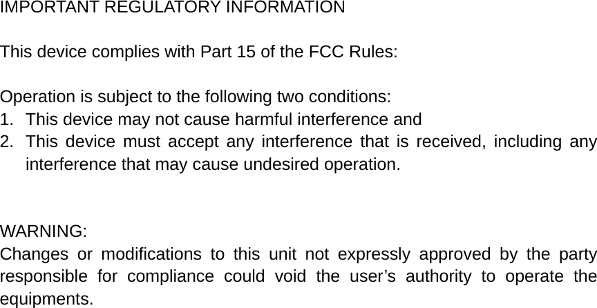 IMPORTANT REGULATORY INFORMATION  This device complies with Part 15 of the FCC Rules:  Operation is subject to the following two conditions: 1.  This device may not cause harmful interference and 2.  This device must accept any interference that is received, including any interference that may cause undesired operation.   WARNING: Changes or modifications to this unit not expressly approved by the party responsible for compliance could void the user’s authority to operate the equipments. 