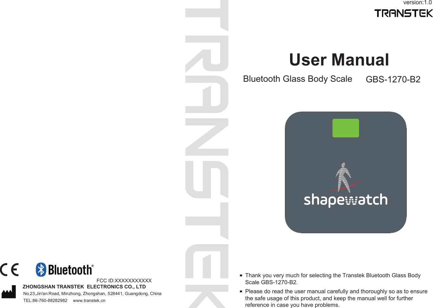 version:1.0User ManualBluetooth Glass Body Scale GBS-1270-B2Please do read the user manual carefully and thoroughly so as to ensure the safe usage of this product, and keep the manual well for further reference in case you have problems.Thank you very much for selecting the Transtek Bluetooth Glass Body Scale GBS-1270-B2.TEL:86-760-88282982  www.transtek.cnZHONGSHAN TRANSTEK  ELECTRONICS CO., LTDNo,23,Jin'an Road, Minzhong, Zhongshan, 528441, Guangdong, China FCC ID:XXXXXXXXXXX