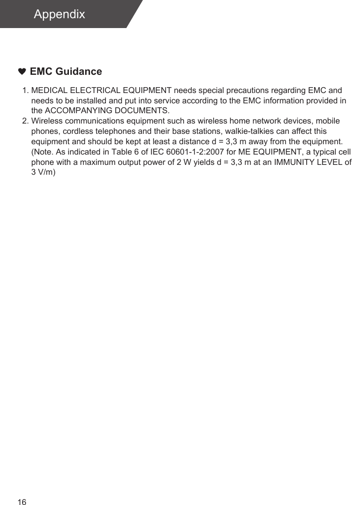 16AppendixEMC Guidance1. MEDICAL ELECTRICAL EQUIPMENT needs special precautions regarding EMC and     needs to be installed and put into service according to the EMC information provided in     the ACCOMPANYING DOCUMENTS. 2. Wireless communications equipment such as wireless home network devices, mobile     phones, cordless telephones and their base stations, walkie-talkies can affect this     equipment and should be kept at least a distance d = 3,3 m away from the equipment.    (Note. As indicated in Table 6 of IEC 60601-1-2:2007 for ME EQUIPMENT, a typical cell     phone with a maximum output power of 2 W yields d = 3,3 m at an IMMUNITY LEVEL of     3 V/m)