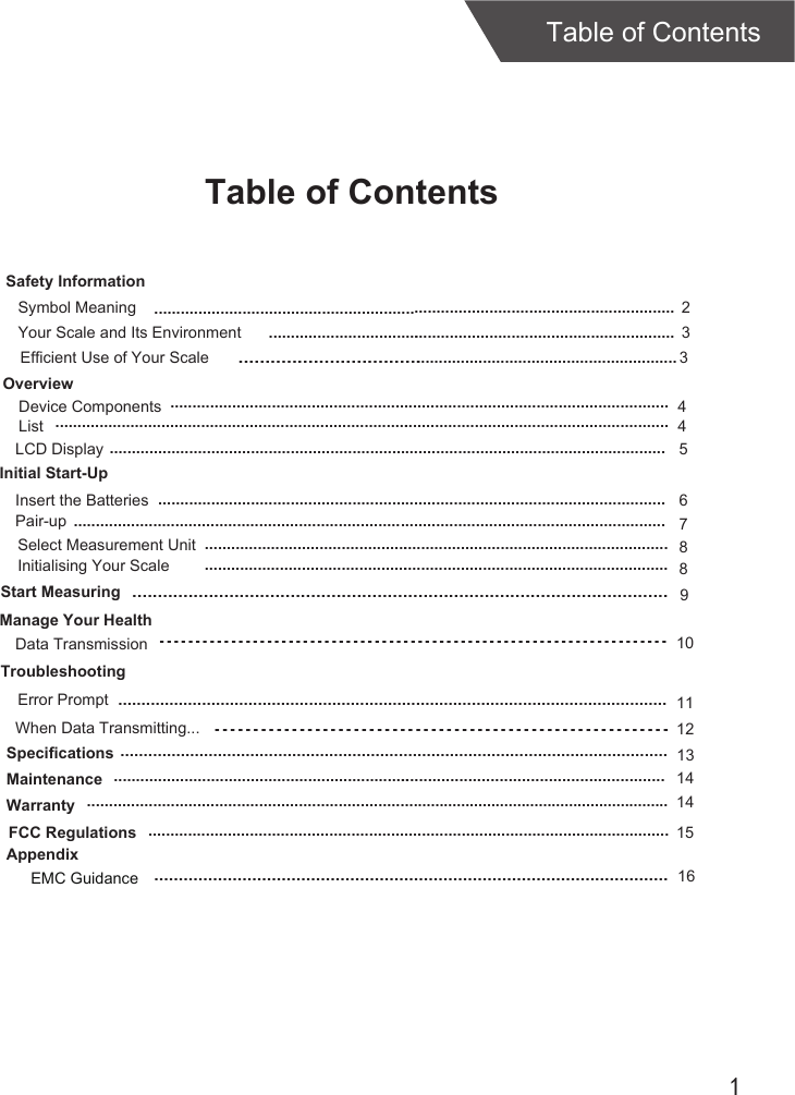 1Table of ContentsTable of ContentsOverviewDevice ComponentsLCD DisplayInitial Start-UpInsert the BatteriesStart MeasuringTroubleshootingError PromptSpecificationsMaintenanceWarranty45 6121414.................................................................................................................List 4................................................................................................................................................................................................................................................................................................................................................................................................................................................................................................................................................................................................................................................................Select Measurement Unit 8..........................................................................................................Initialising Your Scale 8..........................................................................................................9.........................................................................................................Safety InformationYour Scale and Its Environment  3.............................................................................................Efficient Use of Your Scale  3.............................................................................................Symbol Meaning  2......................................................................................................................Pair-up ...................................................................................................................................... 7.......................................................................10Manage Your HealthData Transmission......................................................................................................................11When Data Transmitting..............................................................13AppendixEMC Guidance.........................................................................................................16......................................................................................................................FCC Regulations ...................................................................................................................... 15