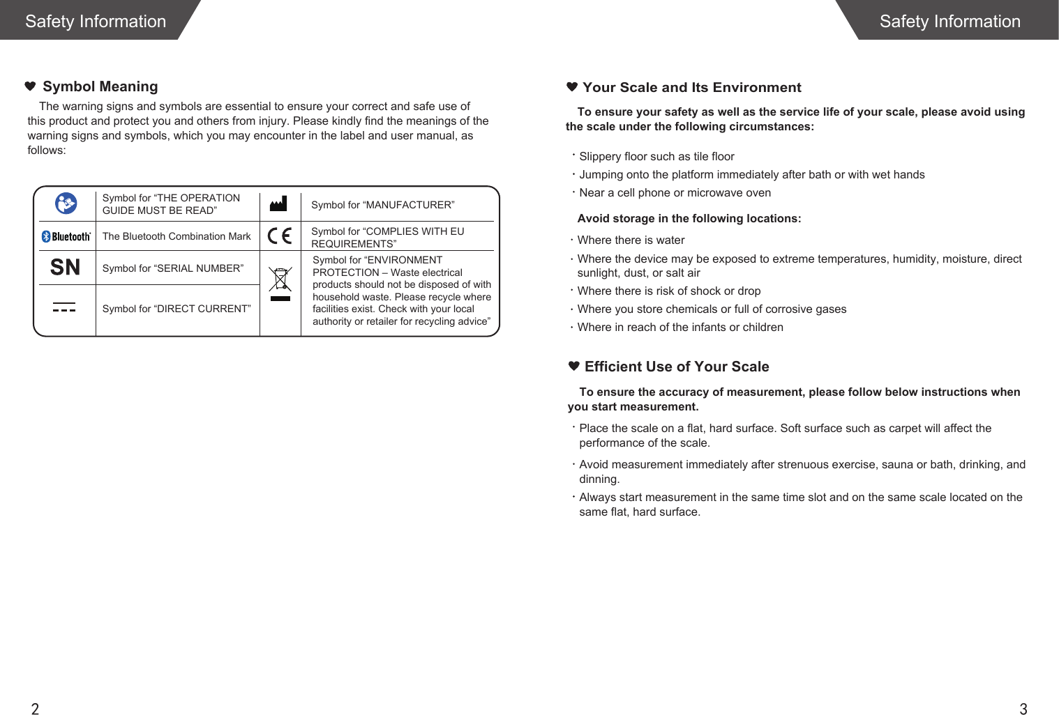 2 3To ensure your safety as well as the service life of your scale, please avoid using the scale under the following circumstances:Slippery floor such as tile floorJumping onto the platform immediately after bath or with wet handsNear a cell phone or microwave ovenAvoid storage in the following locations:Where there is waterWhere the device may be exposed to extreme temperatures, humidity, moisture, direct sunlight, dust, or salt airWhere there is risk of shock or dropWhere you store chemicals or full of corrosive gasesWhere in reach of the infants or children Your Scale and Its EnvironmentEfficient Use of Your ScaleTo ensure the accuracy of measurement, please follow below instructions when you start measurement.Place the scale on a flat, hard surface. Soft surface such as carpet will affect the performance of the scale.Avoid measurement immediately after strenuous exercise, sauna or bath, drinking, and dinning.Always start measurement in the same time slot and on the same scale located on the same flat, hard surface.Safety InformationThe warning signs and symbols are essential to ensure your correct and safe use of this product and protect you and others from injury. Please kindly find the meanings of the warning signs and symbols, which you may encounter in the label and user manual, as follows:Symbol MeaningSafety InformationSymbol for &ldquo;THE OPERATION GUIDE MUST BE READ&rdquo; Symbol for &ldquo;MANUFACTURER&rdquo;Symbol for &ldquo;ENVIRONMENT PROTECTION &ndash; Waste electrical products should not be disposed of with household waste. Please recycle where facilities exist. Check with your local authority or retailer for recycling advice&rdquo;The Bluetooth Combination MarkSymbol for &ldquo;SERIAL NUMBER&rdquo;Symbol for &ldquo;DIRECT CURRENT&rdquo;Symbol for &ldquo;COMPLIES WITH EU REQUIREMENTS&rdquo;