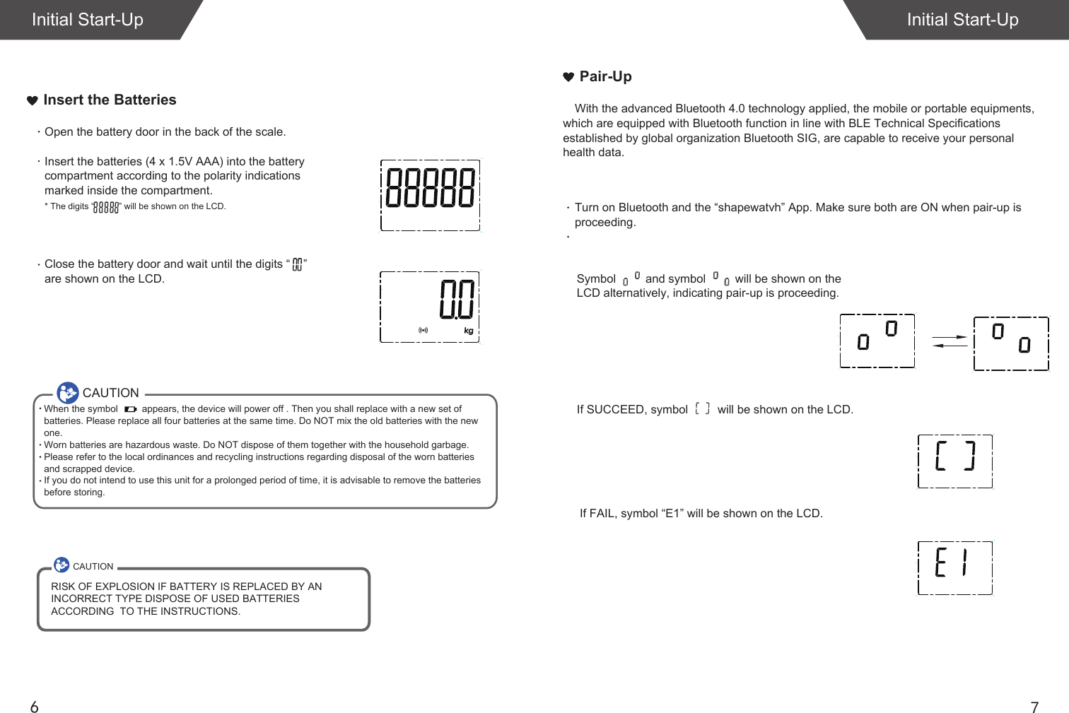 76Insert the BatteriesInitial Start-UpInitial Start-UpOpen the battery door in the back of the scale.Insert the batteries (4 x 1.5V AAA) into the battery compartment according to the polarity indications marked inside the compartment.* The digits &ldquo;          &rdquo; will be shown on the LCD.Close the battery door and wait until the digits &ldquo;    &rdquo; are shown on the LCD.If SUCCEED, symbol         will be shown on the LCD.If FAIL, symbol &ldquo;E1&rdquo; will be shown on the LCD.Pair-UpWith the advanced Bluetooth 4.0 technology applied, the mobile or portable equipments, which are equipped with Bluetooth function in line with BLE Technical Specifications established by global organization Bluetooth SIG, are capable to receive your personal health data.Turn on Bluetooth and the &ldquo;shapewatvh&rdquo; App. Make sure both are ON when pair-up is proceeding.Symbol         and symbol         will be shown on the LCD alternatively, indicating pair-up is proceeding.CAUTIONWhen the symbol         appears, the device will power off . Then you shall replace with a new set of batteries. Please replace all four batteries at the same time. Do NOT mix the old batteries with the new one. Worn batteries are hazardous waste. Do NOT dispose of them together with the household garbage. Please refer to the local ordinances and recycling instructions regarding disposal of the worn batteries and scrapped device.If you do not intend to use this unit for a prolonged period of time, it is advisable to remove the batteriesbefore storing.CAUTIONRISK OF EXPLOSION IF BATTERY IS REPLACED BY AN INCORRECT TYPE DISPOSE OF USED BATTERIES ACCORDING  TO THE INSTRUCTIONS.