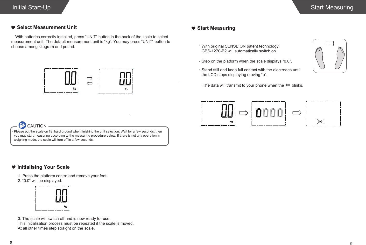 89Start MeasuringWith batteries correctly installed, press &ldquo;UNIT&rdquo; button in the back of the scale to select measurement unit. The default measurement unit is &ldquo;kg&rdquo;. You may press &ldquo;UNIT&rdquo; button to choose among kilogram and pound.Select Measurement Unit1. Press the platform centre and remove your foot.2. &ldquo;0.0&rdquo; will be displayed.Initialising Your Scale3. The scale will switch off and is now ready for use.This initialisation process must be repeated if the scale is moved.At all other times step straight on the scale.Start MeasuringCAUTIONPlease put the scale on flat hard ground when finishing the unit selection. Wait for a few seconds, then you may start measuring according to the measuring procedure below. If there is not any operation in weighing mode, the scale will turn off in a few seconds.Initial Start-UpWith original SENSE ON patent technology, GBS-1270-B2 will automatically switch on.Step on the platform when the scale displays &ldquo;0.0&rdquo;.Stand still and keep full contact with the electrodes until the LCD stops displaying moving &ldquo;o&rdquo;.The data will transmit to your phone when the       blinks.