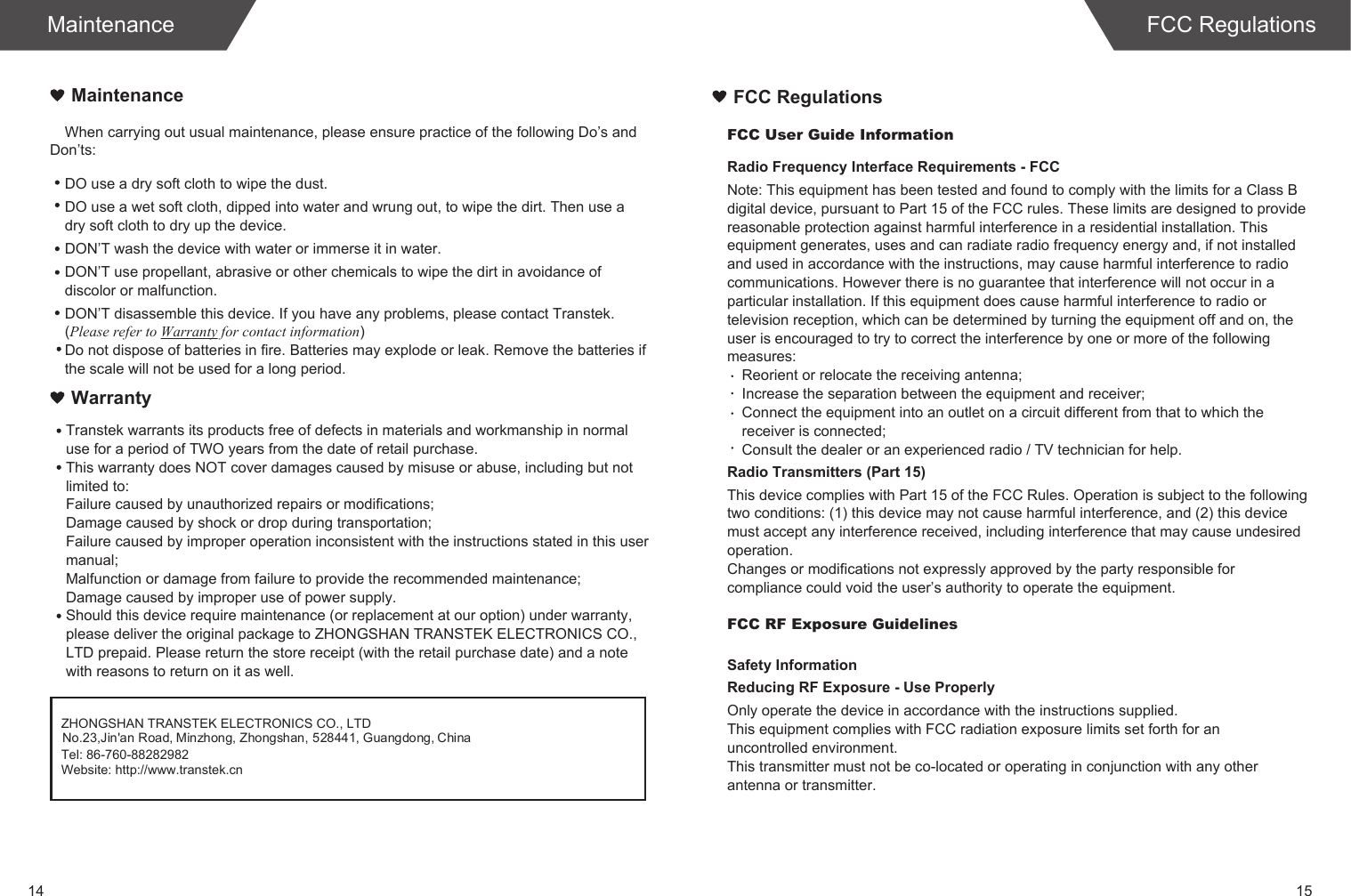 14 15When carrying out usual maintenance, please ensure practice of the following Do&rsquo;s and Don&rsquo;ts:Transtek warrants its products free of defects in materials and workmanship in normal use for a period of TWO years from the date of retail purchase.This warranty does NOT cover damages caused by misuse or abuse, including but not limited to: Failure caused by unauthorized repairs or modifications;Damage caused by shock or drop during transportation;Failure caused by improper operation inconsistent with the instructions stated in this user manual;Malfunction or damage from failure to provide the recommended maintenance;Damage caused by improper use of power supply.Should this device require maintenance (or replacement at our option) under warranty, please deliver the original package to ZHONGSHAN TRANSTEK ELECTRONICS CO., LTD prepaid. Please return the store receipt (with the retail purchase date) and a note with reasons to return on it as well.MaintenanceWarrantyDO use a dry soft cloth to wipe the dust.DO use a wet soft cloth, dipped into water and wrung out, to wipe the dirt. Then use a dry soft cloth to dry up the device.DON&rsquo;T wash the device with water or immerse it in water.DON&rsquo;T use propellant, abrasive or other chemicals to wipe the dirt in avoidance of discolor or malfunction.DON&rsquo;T disassemble this device. If you have any problems, please contact Transtek. (Please refer to Warranty for contact information)Do not dispose of batteries in fire. Batteries may explode or leak. Remove the batteries if the scale will not be used for a long period.MaintenanceZHONGSHAN TRANSTEK ELECTRONICS CO., LTDTel: 86-760-88282982Website: http://www.transtek.cn No.23,Jin'an Road, Minzhong, Zhongshan, 528441, Guangdong, ChinaFCC User Guide InformationRadio Frequency Interface Requirements - FCCNote: This equipment has been tested and found to comply with the limits for a Class B digital device, pursuant to Part 15 of the FCC rules. These limits are designed to provide reasonable protection against harmful interference in a residential installation. This equipment generates, uses and can radiate radio frequency energy and, if not installed and used in accordance with the instructions, may cause harmful interference to radio communications. However there is no guarantee that interference will not occur in a particular installation. If this equipment does cause harmful interference to radio or television reception, which can be determined by turning the equipment off and on, the user is encouraged to try to correct the interference by one or more of the following measures:Reorient or relocate the receiving antenna;Increase the separation between the equipment and receiver;Connect the equipment into an outlet on a circuit different from that to which the receiver is connected;Consult the dealer or an experienced radio / TV technician for help.Radio Transmitters (Part 15)This device complies with Part 15 of the FCC Rules. Operation is subject to the following two conditions: (1) this device may not cause harmful interference, and (2) this device must accept any interference received, including interference that may cause undesired operation.Changes or modifications not expressly approved by the party responsible for compliance could void the user&rsquo;s authority to operate the equipment.FCC RF Exposure GuidelinesSafety InformationReducing RF Exposure - Use ProperlyOnly operate the device in accordance with the instructions supplied.This equipment complies with FCC radiation exposure limits set forth for an uncontrolled environment. This transmitter must not be co-located or operating in conjunction with any other antenna or transmitter.FCC RegulationsFCC Regulations