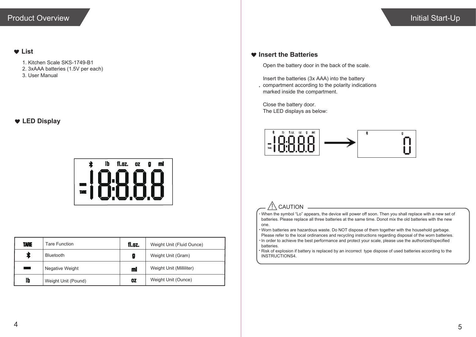 54Weight Unit (Fluid Ounce)Weight Unit (Gram)Negative WeightLED DisplayList1. Kitchen Scale SKS-1749-B12. 3xAAA batteries (1.5V per each)3. User ManualInitial Start-UpTare FunctionInsert the BatteriesOpen the battery door in the back of the scale.Insert the batteries (3x AAA) into the battery compartment according to the polarity indications marked inside the compartment.Close the battery door.The LED displays as below:CAUTIONWhen the symbol &ldquo;Lo&rdquo; appears, the device will power off soon. Then you shall replace with a new set of batteries. Please replace all three batteries at the same time. Donot mix the old batteries with the new one. Worn batteries are hazardous waste. Do NOT dispose of them together with the household garbage. Please refer to the local ordinances and recycling instructions regarding disposal of the worn batteries.In order to achieve the best performance and protect your scale, please use the authorized/specified batteries.Risk of explosion if battery is replaced by an incorrect  type dispose of used batteries according to the INSTRUCTIONS4.BluetoothProduct OverviewWeight Unit (Milliliter)Weight Unit (Pound) Weight Unit (Ounce)