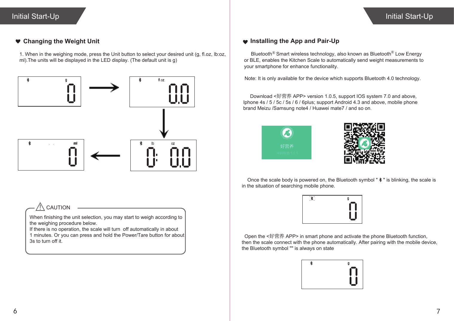     Note: It is only available for the device which supports Bluetooth 4.0 technology.                                                 Download <好营养 APP> version 1.0.5, support IOS system 7.0 and above,    Iphone 4s / 5 / 5c / 5s / 6 / 6plus; support Android 4.3 and above, mobile phone    brand Meizu /Samsung note4 / Huawei mate7 / and so on.                                                                                 Once the scale body is powered on, the Bluetooth symbol "    " is blinking, the scale is   in the situation of searching mobile phone.761. When in the weighing mode, press the Unit button to select your desired unit (g, fl.oz, lb:oz,ml).The units will be displayed in the LED display. (The default unit is g)Initial Start-UpCAUTIONWhen finishing the unit selection, you may start to weigh according to the weighing procedure below.If there is no operation, the scale will turn  off automatically in about 1 minutes. Or you can press and hold the Power/Tare button for about 3s to turn off it. Installing the App and Pair-Up        Bluetooth   Smart wireless technology, also known as Bluetooth  Low Energy or BLE, enables the Kitchen Scale to automatically send weight measurements to your smartphone for enhance functionality.&reg;  &reg; Initial Start-UpChanging the Weight Unit  Open the <好营养 APP> in smart phone and activate the phone Bluetooth function, then the scale connect with the phone automatically. After pairing with the mobile device, the Bluetooth symbol "" is always on state
