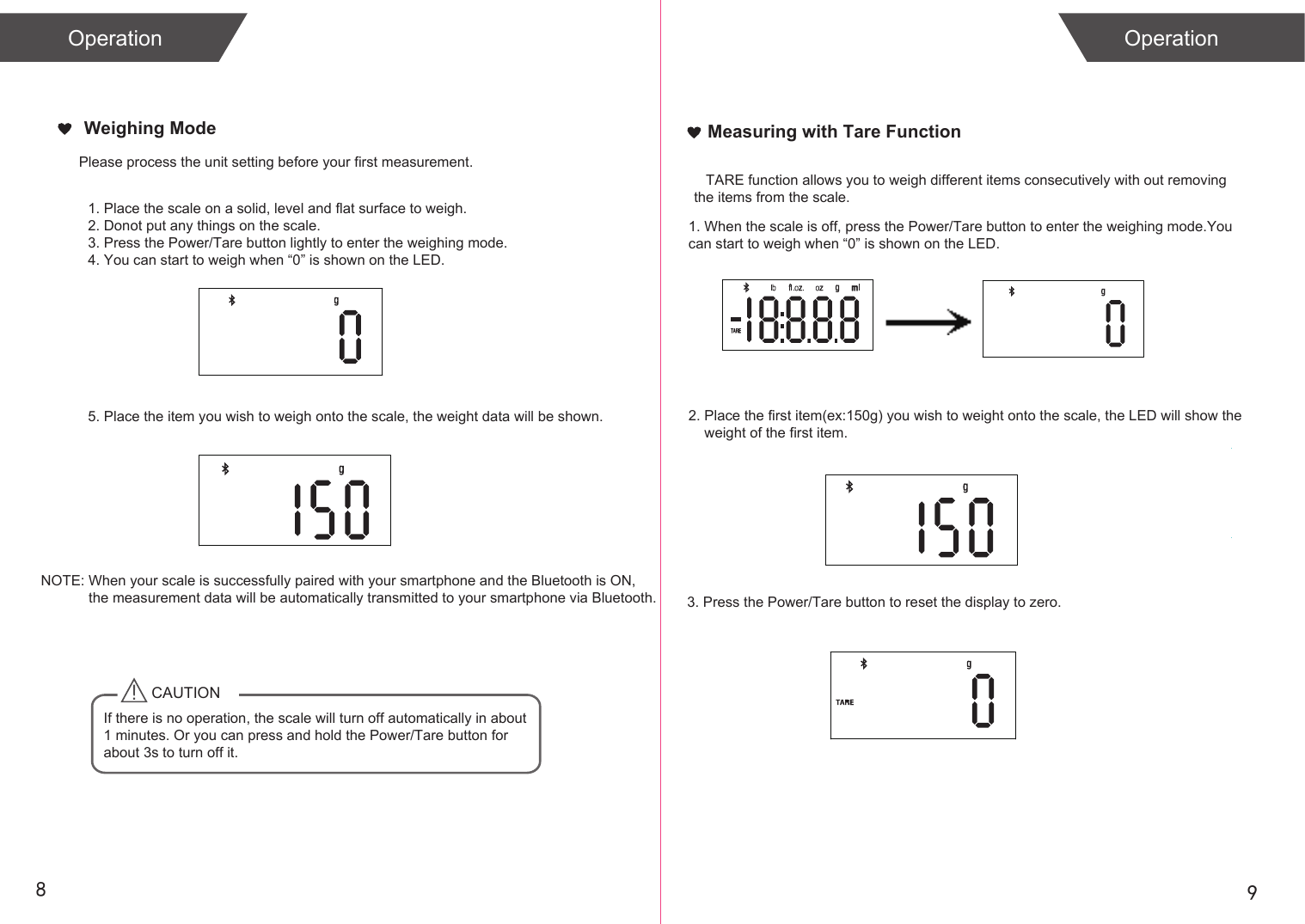 Please process the unit setting before your first measurement. 89Measuring with Tare FunctionCAUTIONIf there is no operation, the scale will turn off automatically in about 1 minutes. Or you can press and hold the Power/Tare button for about 3s to turn off it. NOTE: When your scale is successfully paired with your smartphone and the Bluetooth is ON,             the measurement data will be automatically transmitted to your smartphone via Bluetooth.            1. When the scale is off, press the Power/Tare button to enter the weighing mode.You can start to weigh when &ldquo;0&rdquo; is shown on the LED.2. Place the first item(ex:150g) you wish to weight onto the scale, the LED will show the     weight of the first item.   TARE function allows you to weigh different items consecutively with out removing the items from the scale. 3. Press the Power/Tare button to reset the display to zero.        1. Place the scale on a solid, level and flat surface to weigh. 2. Donot put any things on the scale.3. Press the Power/Tare button lightly to enter the weighing mode.4. You can start to weigh when &ldquo;0&rdquo; is shown on the LED.5. Place the item you wish to weigh onto the scale, the weight data will be shown.Operation OperationWeighing Mode
