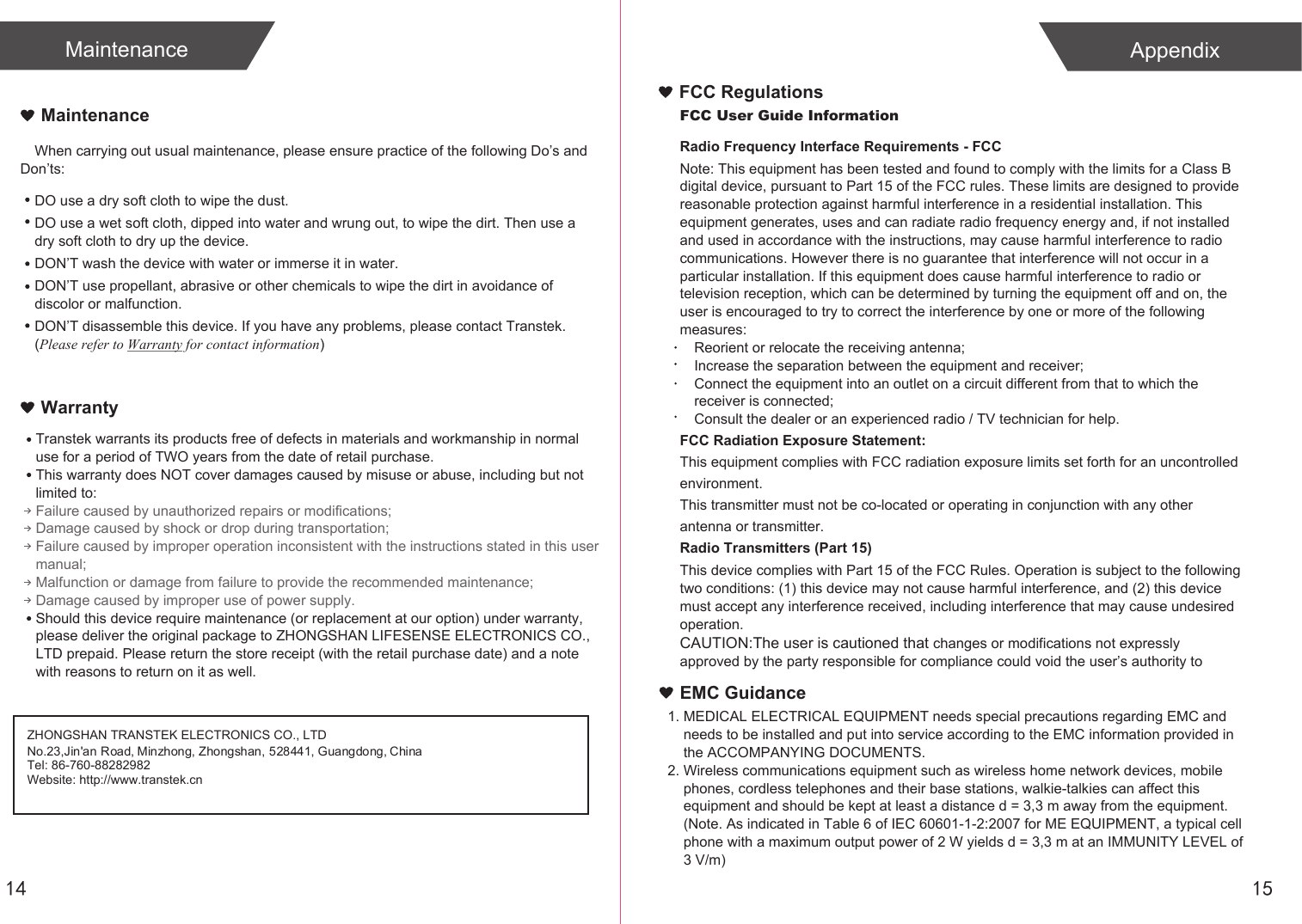 14MaintenanceWhen carrying out usual maintenance, please ensure practice of the following Do&rsquo;s and Don&rsquo;ts:Transtek warrants its products free of defects in materials and workmanship in normal use for a period of TWO years from the date of retail purchase.This warranty does NOT cover damages caused by misuse or abuse, including but not limited to: Failure caused by unauthorized repairs or modifications;Damage caused by shock or drop during transportation;Failure caused by improper operation inconsistent with the instructions stated in this user manual;Malfunction or damage from failure to provide the recommended maintenance;Damage caused by improper use of power supply.Should this device require maintenance (or replacement at our option) under warranty, please deliver the original package to ZHONGSHAN LIFESENSE ELECTRONICS CO., LTD prepaid. Please return the store receipt (with the retail purchase date) and a note with reasons to return on it as well.MaintenanceWarrantyDO use a dry soft cloth to wipe the dust.DO use a wet soft cloth, dipped into water and wrung out, to wipe the dirt. Then use a dry soft cloth to dry up the device.DON&rsquo;T wash the device with water or immerse it in water.DON&rsquo;T use propellant, abrasive or other chemicals to wipe the dirt in avoidance of discolor or malfunction.DON&rsquo;T disassemble this device. If you have any problems, please contact Transtek. (Please refer to Warranty for contact information)ZHONGSHAN TRANSTEK ELECTRONICS CO., LTDTel: 86-760-88282982Website: http://www.transtek.cn No.23,Jin'an Road, Minzhong, Zhongshan, 528441, Guangdong, China15AppendixEMC Guidance1. MEDICAL ELECTRICAL EQUIPMENT needs special precautions regarding EMC and     needs to be installed and put into service according to the EMC information provided in     the ACCOMPANYING DOCUMENTS. 2. Wireless communications equipment such as wireless home network devices, mobile     phones, cordless telephones and their base stations, walkie-talkies can affect this     equipment and should be kept at least a distance d = 3,3 m away from the equipment.    (Note. As indicated in Table 6 of IEC 60601-1-2:2007 for ME EQUIPMENT, a typical cell     phone with a maximum output power of 2 W yields d = 3,3 m at an IMMUNITY LEVEL of     3 V/m)FCC User Guide InformationRadio Frequency Interface Requirements - FCCNote: This equipment has been tested and found to comply with the limits for a Class B digital device, pursuant to Part 15 of the FCC rules. These limits are designed to provide reasonable protection against harmful interference in a residential installation. This equipment generates, uses and can radiate radio frequency energy and, if not installed and used in accordance with the instructions, may cause harmful interference to radio communications. However there is no guarantee that interference will not occur in a particular installation. If this equipment does cause harmful interference to radio or television reception, which can be determined by turning the equipment off and on, the user is encouraged to try to correct the interference by one or more of the following measures:Reorient or relocate the receiving antenna;Increase the separation between the equipment and receiver;Connect the equipment into an outlet on a circuit different from that to which the receiver is connected;Consult the dealer or an experienced radio / TV technician for help.FCC Radiation Exposure Statement:This equipment complies with FCC radiation exposure limits set forth for an uncontrolled environment.This transmitter must not be co-located or operating in conjunction with any other antenna or transmitter.Radio Transmitters (Part 15)This device complies with Part 15 of the FCC Rules. Operation is subject to the following two conditions: (1) this device may not cause harmful interference, and (2) this device must accept any interference received, including interference that may cause undesired operation.CAUTION:The user is cautioned that changes or modifications not expressly approved by the party responsible for compliance could void the user&rsquo;s authority to FCC Regulations