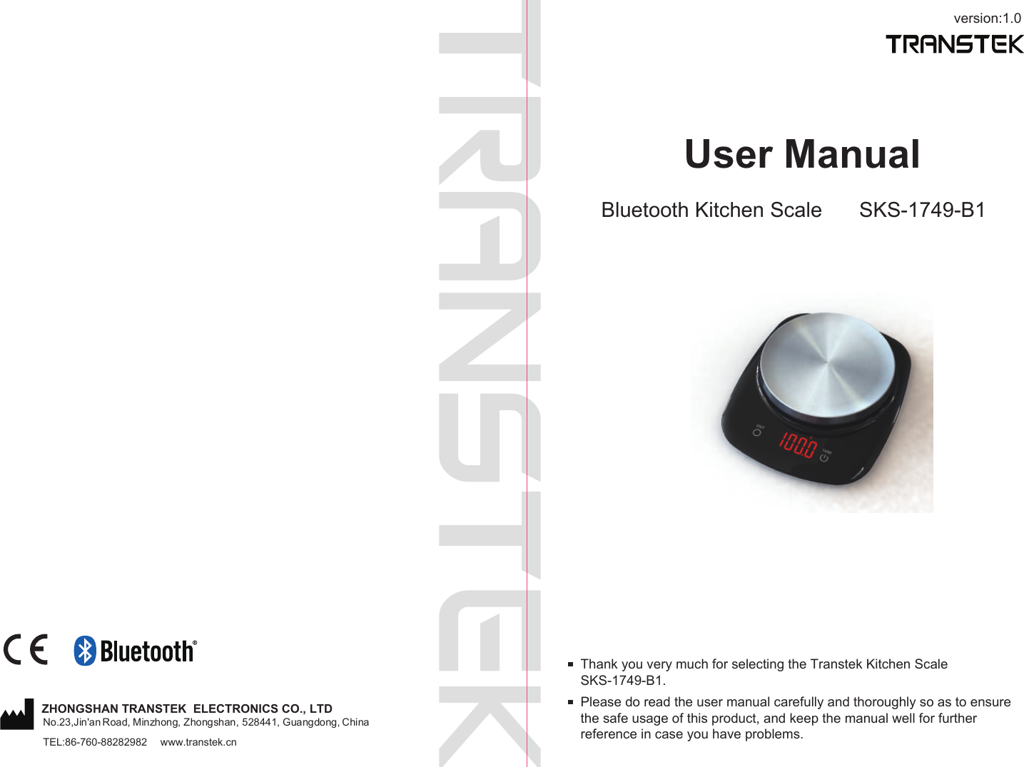 version:1.0User ManualBluetooth Kitchen Scale SKS-1749-B1Please do read the user manual carefully and thoroughly so as to ensure the safe usage of this product, and keep the manual well for further reference in case you have problems.Thank you very much for selecting the Transtek Kitchen Scale SKS-1749-B1.TEL:86-760-88282982  www.transtek.cnZHONGSHAN TRANSTEK  ELECTRONICS CO., LTDNo.23,Jin'an Road, Minzhong, Zhongshan, 528441, Guangdong, China