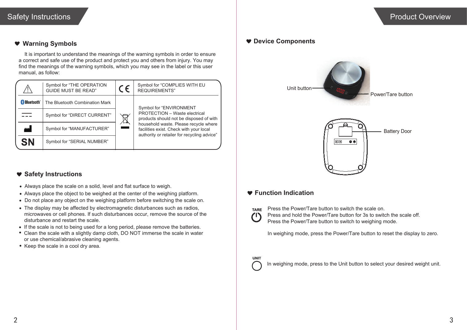 2 3Device ComponentsFunction IndicationBattery Door            Power/Tare button  Unit buttonIn weighing mode, press the Power/Tare button to reset the display to zero. Press the Power/Tare button to switch the scale on.Press and hold the Power/Tare button for 3s to switch the scale off.Press the Power/Tare button to switch to weighing mode.In weighing mode, press to the Unit button to select your desired weight unit.Product OverviewWarning Symbols&bull;&bull;&bull;&bull;&bull;If the scale is not to being used for a long period, please remove the batteries.Clean the scale with a slightly damp cloth, DO NOT immerse the scale in water or use chemical/abrasive cleaning agents.&bull;    It is important to understand the meanings of the warning symbols in order to ensure a correct and safe use of the product and protect you and others from injury. You may find the meanings of the warning symbols, which you may see in the label or this usermanual, as follow:Safety InstructionsAlways place the scale on a solid, level and flat surface to weigh. Always place the object to be weighed at the center of the weighing platform.Do not place any object on the weighing platform before switching the scale on.Keep the scale in a cool dry area.Symbol for &ldquo;THE OPERATION GUIDE MUST BE READ&rdquo;Symbol for &ldquo;MANUFACTURER&rdquo;Symbol for &ldquo;ENVIRONMENT PROTECTION &ndash; Waste electrical products should not be disposed of with household waste. Please recycle where facilities exist. Check with your local authority or retailer for recycling advice&rdquo;Symbol for &ldquo;DIRECT CURRENT&rdquo;Symbol for &ldquo;COMPLIES WITH EU REQUIREMENTS&rdquo;Symbol for &ldquo;SERIAL NUMBER&rdquo;The Bluetooth Combination MarkThe display may be affected by electromagnetic disturbances such as radios,microwaves or cell phones. If such disturbances occur, remove the source of thedisturbance and restart the scale.&bull;Safety Instructions
