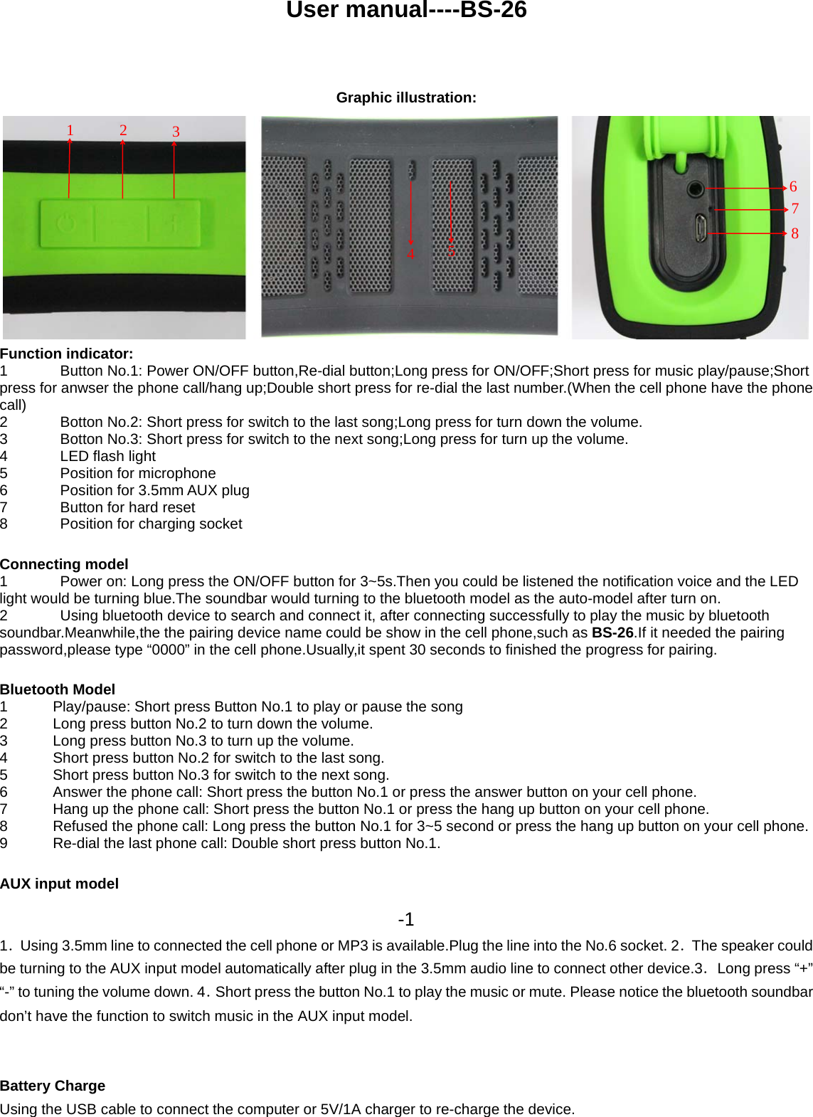 User manual----BS-26Graphic illustration:Function indicator:1 Button No.1: Power ON/OFF button,Re-dial button;Long press for ON/OFF;Short press for music play/pause;Shortpress for anwser the phone call/hang up;Double short press for re-dial the last number.(When the cell phone have the phonecall)2 Botton No.2: Short press for switch to the last song;Long press for turn down the volume.3 Botton No.3: Short press for switch to the next song;Long press for turn up the volume.4LEDflashlight5 Position for microphone6 Position for 3.5mmAUX plug7 Button for hard reset8 Position for charging socketConnecting model1 Power on: Long press the ON/OFF button for 3~5s.Then you could be listened the notification voice and the LEDlight would be turning blue.The soundbar would turning to the bluetooth model as the auto-model after turn on.2Usingbluetooth device to search and connectit, after connectingsuccessfullyto playthe music bybluetoothsoundbar.Meanwhile,the the pairing device name could be show in the cell phone,such as BS-26.If it needed the pairingpassword,please type “0000” in the cell phone.Usually,it spent 30 seconds to finished the progress for pairing.Bluetooth Model1 Play/pause: Short press Button No.1 to play or pause the song2 Long press button No.2 to turn down the volume.3 LongpressbuttonNo.3toturnupthevolume.4 Short press button No.2 for switch to the last song.5 Short press button No.3 for switch to the next song.6Answer the phone call: Short press the button No.1 or press the answer button on your cell phone.7 Hang up the phone call: Short press the button No.1 or press the hang up button on your cell phone.8 Refused the phone call: Long press the button No.1 for 3~5 second or press the hang up button on your cell phone.9 Re-dial the last phone call: Double short press button No.1.AUX input model‐11．Using 3.5mm line to connected the cell phone or MP3 is available.Plug the line into the No.6 socket. 2．The speaker couldbe turning to the AUX input model automatically after plug in the 3.5mm audio line to connect other device.3．Long press “+”“-” to tuning the volume down. 4．Short press the button No.1 to play the music or mute. Please notice the bluetooth soundbardon’t have the function to switch music in the AUX input model.Battery ChargeUsing the USB cable to connect the computer or 5V/1A charger to re-charge the device.12345678