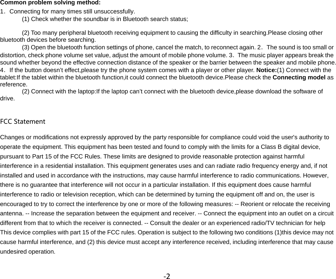 Common problem solving method:1．Connecting for many times still unsuccessfully.(1) Check whether the soundbar is in Bluetooth search status;(2) Too many peripheral bluetooth receiving equipment to causing the difficulty in searching.Please closing otherbluetooth devices before searching.(3) Open the bluetooth function settings of phone, cancel the match, to reconnect again. 2．Thesoundistoosmallordistortion, check phone volume set value, adjust the amount of mobile phone volume. 3．The music player appears break thesound whether beyond the effective connection distance of the speaker or the barrier between the speaker and mobile phone.4．If the button doesn’t effect,please try the phone system comes with a player or other player. Notice:(1) Connect with thetablet:If the tablet within the bluetooth function,it could connect the bluetooth device.Please check the Connecting model asreference.(2)Connect with the laptop:If the laptop can’t connect with the bluetooth device,please download the software ofdrive.FCC StatementChanges or modifications not expressly approved by the party responsible for compliance could void the user&apos;s authority tooperate the equipment. This equipment has been tested and found to comply with the limits for a Class B digital device,pursuant to Part 15 of the FCC Rules. These limits are designed to provide reasonable protection against harmfulinterference in a residential installation. This equipment generates uses and can radiate radio frequency energy and, if notinstalled and used in accordance with the instructions, may cause harmful interference to radio communications. However,there is no guarantee that interference will not occur in a particular installation. If this equipment does cause harmfulinterference to radio or television reception, which can be determined by turning the equipment off and on, the user isencouraged to try to correct the interference by one or more of the following measures: -- Reorient or relocate the receivingantenna. -- Increase the separation between the equipment and receiver. -- Connect the equipment into an outlet on a circuitdifferent from that to which the receiver is connected. -- Consult the dealer or an experienced radio/TV technician for helpThis device complies with part 15 of the FCC rules. Operation is subject to the following two conditions (1)this device may notcause harmful interference, and (2) this device must accept any interference received, including interference that may causeundesired operation.‐2
