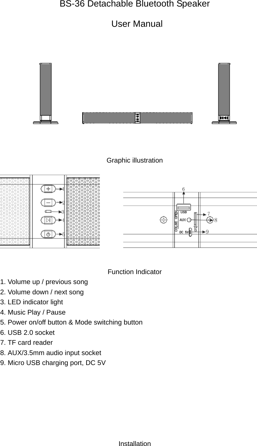 BS-36 Detachable Bluetooth Speaker  User Manual  Graphic illustration           Function Indicator 1. Volume up / previous song 2. Volume down / next song 3. LED indicator light 4. Music Play / Pause 5. Power on/off button &amp; Mode switching button 6. USB 2.0 socket 7. TF card reader 8. AUX/3.5mm audio input socket 9. Micro USB charging port, DC 5V        Installation  