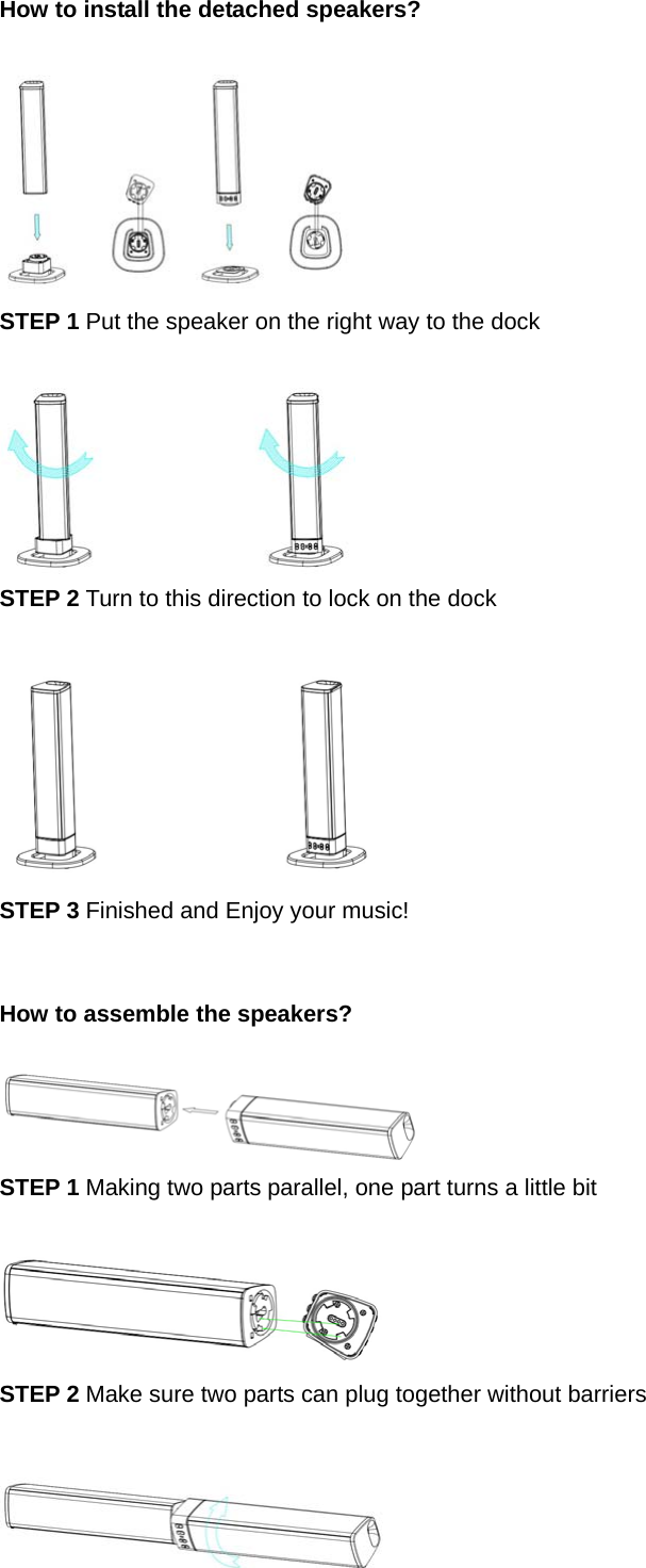 How to install the detached speakers?     STEP 1 Put the speaker on the right way to the dock   STEP 2 Turn to this direction to lock on the dock   STEP 3 Finished and Enjoy your music!   How to assemble the speakers?   STEP 1 Making two parts parallel, one part turns a little bit   STEP 2 Make sure two parts can plug together without barriers   