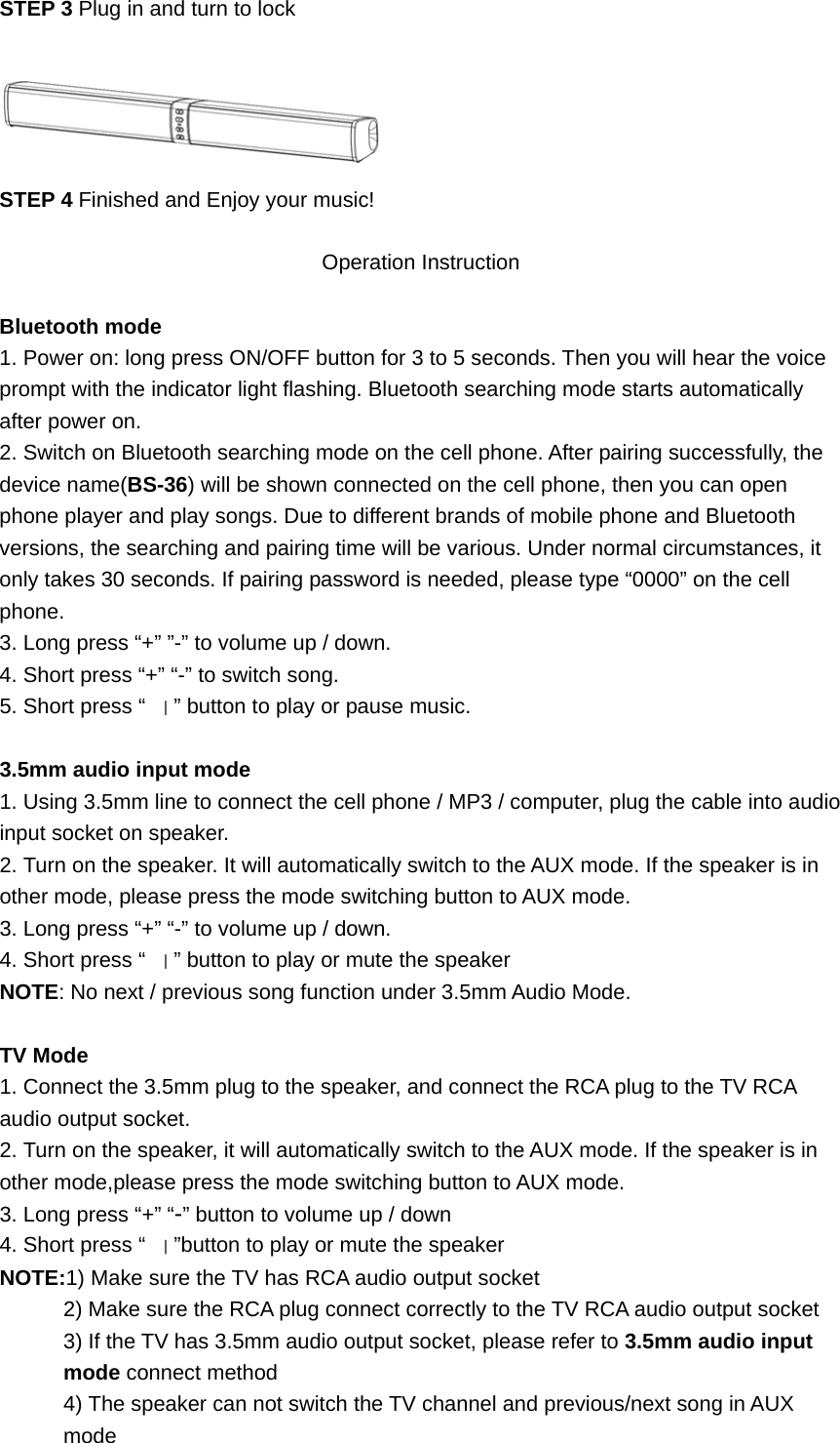 STEP 3 Plug in and turn to lock   STEP 4 Finished and Enjoy your music!  Operation Instruction  Bluetooth mode 1. Power on: long press ON/OFF button for 3 to 5 seconds. Then you will hear the voice prompt with the indicator light flashing. Bluetooth searching mode starts automatically after power on. 2. Switch on Bluetooth searching mode on the cell phone. After pairing successfully, the device name(BS-36) will be shown connected on the cell phone, then you can open phone player and play songs. Due to different brands of mobile phone and Bluetooth versions, the searching and pairing time will be various. Under normal circumstances, it only takes 30 seconds. If pairing password is needed, please type “0000” on the cell phone. 3. Long press “+” ”-” to volume up / down. 4. Short press “+” “-” to switch song. 5. Short press “｜” button to play or pause music.  3.5mm audio input mode 1. Using 3.5mm line to connect the cell phone / MP3 / computer, plug the cable into audio input socket on speaker. 2. Turn on the speaker. It will automatically switch to the AUX mode. If the speaker is in other mode, please press the mode switching button to AUX mode. 3. Long press “+” “-” to volume up / down. 4. Short press “｜” button to play or mute the speaker NOTE: No next / previous song function under 3.5mm Audio Mode.  TV Mode 1. Connect the 3.5mm plug to the speaker, and connect the RCA plug to the TV RCA audio output socket. 2. Turn on the speaker, it will automatically switch to the AUX mode. If the speaker is in other mode,please press the mode switching button to AUX mode. 3. Long press “+” “-” button to volume up / down 4. Short press “｜”button to play or mute the speaker NOTE:1) Make sure the TV has RCA audio output socket   2) Make sure the RCA plug connect correctly to the TV RCA audio output socket   3) If the TV has 3.5mm audio output socket, please refer to 3.5mm audio input mode connect method   4) The speaker can not switch the TV channel and previous/next song in AUX mode 