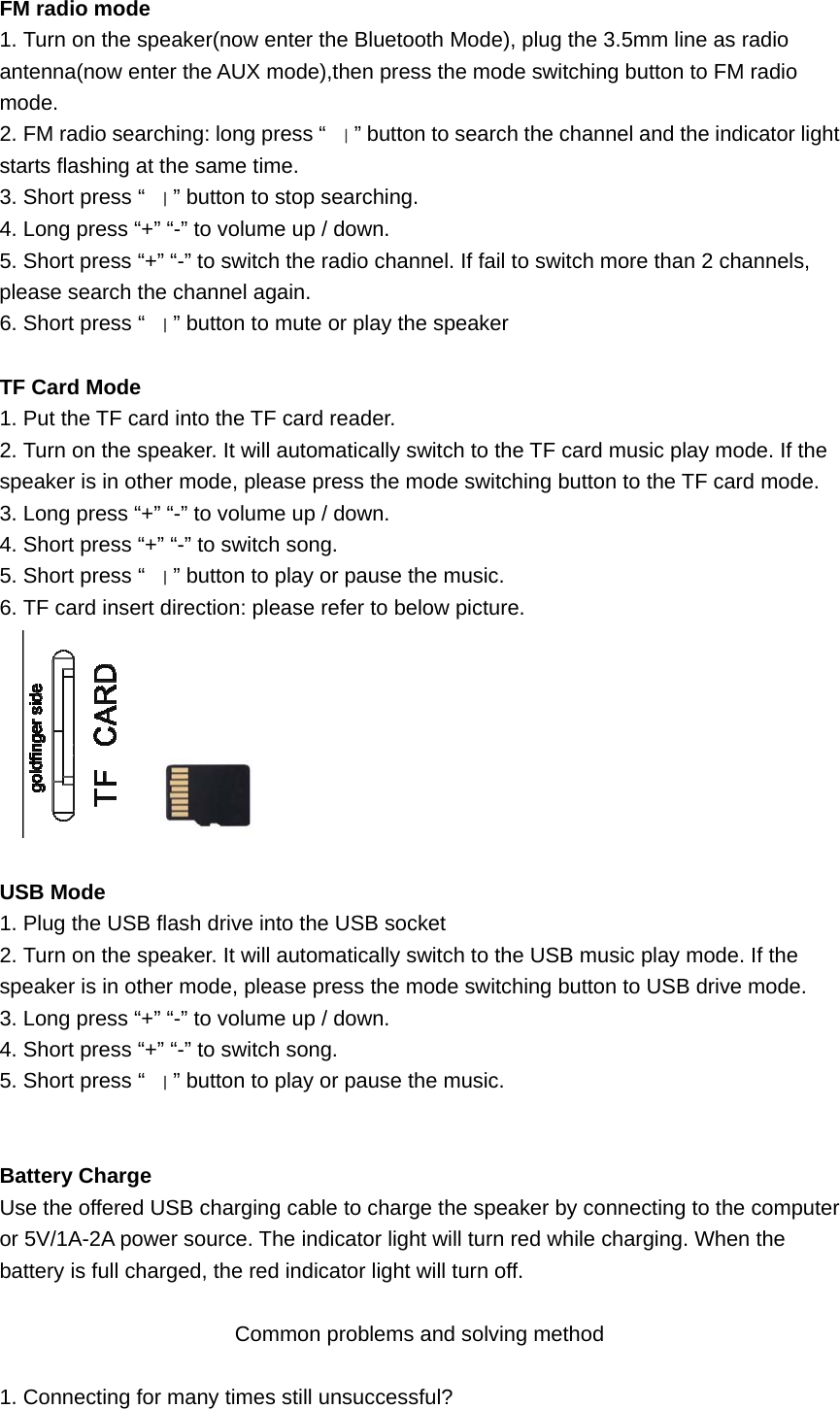  FM radio mode 1. Turn on the speaker(now enter the Bluetooth Mode), plug the 3.5mm line as radio antenna(now enter the AUX mode),then press the mode switching button to FM radio mode. 2. FM radio searching: long press “｜” button to search the channel and the indicator light starts flashing at the same time. 3. Short press “｜” button to stop searching. 4. Long press “+” “-” to volume up / down. 5. Short press “+” “-” to switch the radio channel. If fail to switch more than 2 channels, please search the channel again. 6. Short press “｜” button to mute or play the speaker  TF Card Mode 1. Put the TF card into the TF card reader. 2. Turn on the speaker. It will automatically switch to the TF card music play mode. If the speaker is in other mode, please press the mode switching button to the TF card mode. 3. Long press “+” “-” to volume up / down. 4. Short press “+” “-” to switch song. 5. Short press “｜” button to play or pause the music. 6. TF card insert direction: please refer to below picture.       USB Mode 1. Plug the USB flash drive into the USB socket 2. Turn on the speaker. It will automatically switch to the USB music play mode. If the speaker is in other mode, please press the mode switching button to USB drive mode. 3. Long press “+” “-” to volume up / down. 4. Short press “+” “-” to switch song. 5. Short press “｜” button to play or pause the music.   Battery Charge Use the offered USB charging cable to charge the speaker by connecting to the computer or 5V/1A-2A power source. The indicator light will turn red while charging. When the battery is full charged, the red indicator light will turn off.  Common problems and solving method  1. Connecting for many times still unsuccessful? 