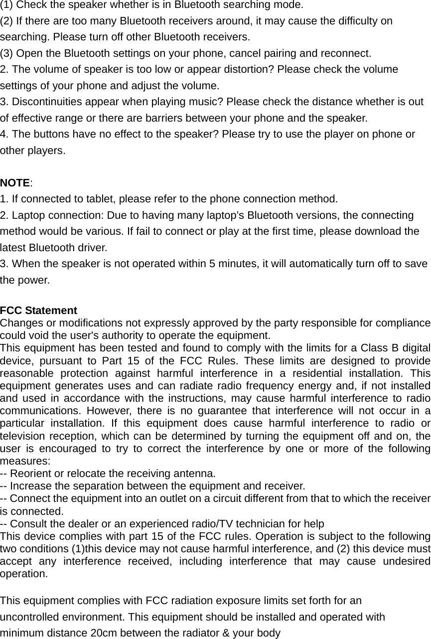(1) Check the speaker whether is in Bluetooth searching mode. (2) If there are too many Bluetooth receivers around, it may cause the difficulty on searching. Please turn off other Bluetooth receivers. (3) Open the Bluetooth settings on your phone, cancel pairing and reconnect. 2. The volume of speaker is too low or appear distortion? Please check the volume settings of your phone and adjust the volume. 3. Discontinuities appear when playing music? Please check the distance whether is out of effective range or there are barriers between your phone and the speaker. 4. The buttons have no effect to the speaker? Please try to use the player on phone or other players.  NOTE: 1. If connected to tablet, please refer to the phone connection method. 2. Laptop connection: Due to having many laptop’s Bluetooth versions, the connecting method would be various. If fail to connect or play at the first time, please download the latest Bluetooth driver. 3. When the speaker is not operated within 5 minutes, it will automatically turn off to save the power.  FCC Statement Changes or modifications not expressly approved by the party responsible for compliance could void the user&apos;s authority to operate the equipment. This equipment has been tested and found to comply with the limits for a Class B digital device, pursuant to Part 15 of the FCC Rules. These limits are designed to provide reasonable protection against harmful interference in a residential installation. This equipment generates uses and can radiate radio frequency energy and, if not installed and used in accordance with the instructions, may cause harmful interference to radio communications. However, there is no guarantee that interference will not occur in a particular installation. If this equipment does cause harmful interference to radio or television reception, which can be determined by turning the equipment off and on, the user is encouraged to try to correct the interference by one or more of the following measures: -- Reorient or relocate the receiving antenna. -- Increase the separation between the equipment and receiver. -- Connect the equipment into an outlet on a circuit different from that to which the receiver is connected. -- Consult the dealer or an experienced radio/TV technician for help This device complies with part 15 of the FCC rules. Operation is subject to the following two conditions (1)this device may not cause harmful interference, and (2) this device must accept any interference received, including interference that may cause undesired operation.  This equipment complies with FCC radiation exposure limits set forth for an uncontrolled environment. This equipment should be installed and operated with minimum distance 20cm between the radiator &amp; your body  