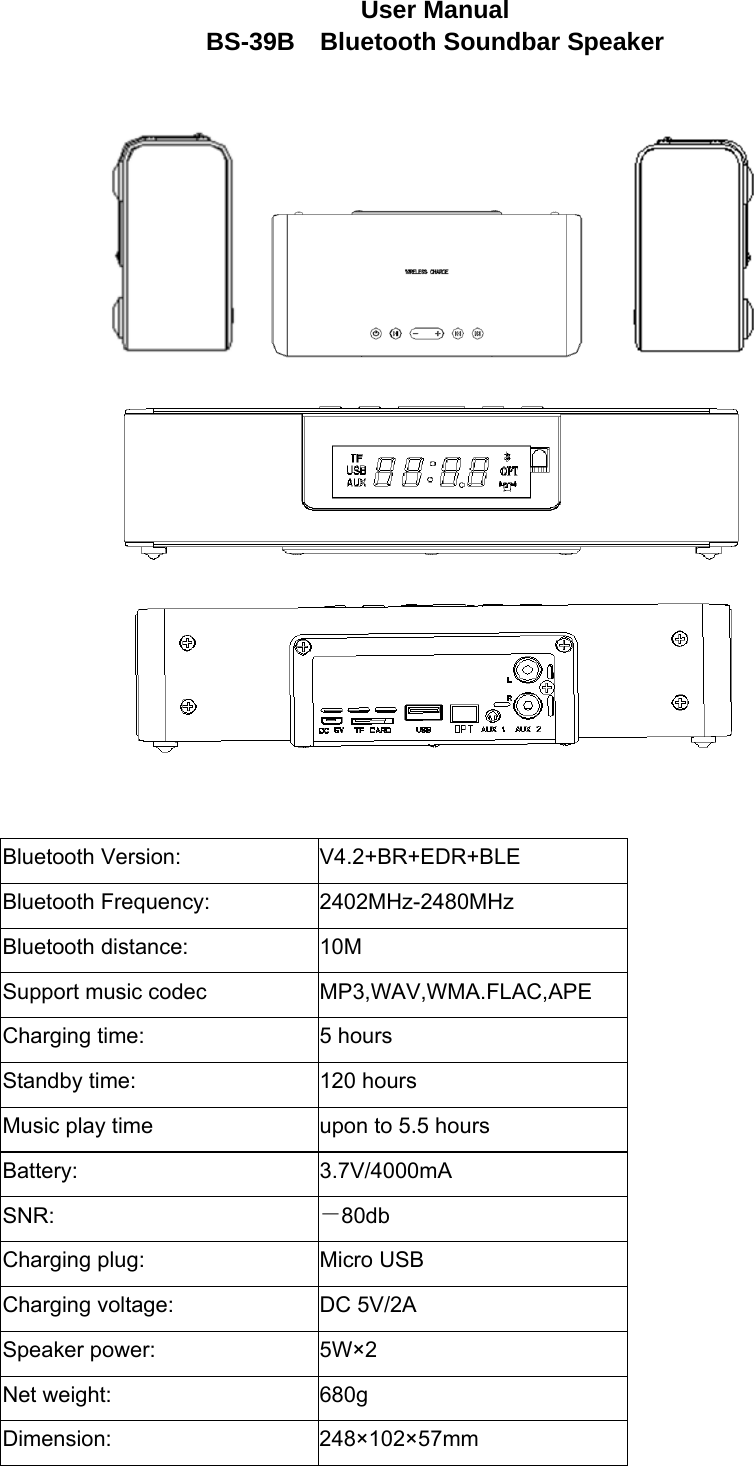 User Manual BS-39B  Bluetooth Soundbar Speaker      Bluetooth Version:  V4.2+BR+EDR+BLE Bluetooth Frequency: 2402MHz-2480MHz Bluetooth distance:  10M Support music codec  MP3,WAV,WMA.FLAC,APE Charging time:  5 hours Standby time:  120 hours Music play time  upon to 5.5 hours Battery: 3.7V/4000mA SNR:  －80db Charging plug:  Micro USB Charging voltage:  DC 5V/2A Speaker power:  5W×2 Net weight:  680g Dimension: 248×102×57mm  