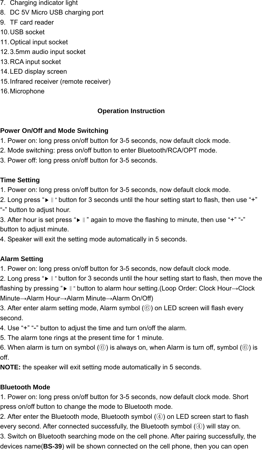 7.  Charging indicator light 8.  DC 5V Micro USB charging port 9.  TF card reader 10. USB  socket 11. Optical  input  socket 12. 3.5mm audio input socket 13. RCA input socket 14. LED display screen 15. Infrared receiver (remote receiver) 16. Microphone  Operation Instruction  Power On/Off and Mode Switching 1. Power on: long press on/off button for 3-5 seconds, now default clock mode. 2. Mode switching: press on/off button to enter Bluetooth/RCA/OPT mode. 3. Power off: long press on/off button for 3-5 seconds.  Time Setting 1. Power on: long press on/off button for 3-5 seconds, now default clock mode. 2. Long press “▶” ‖button for 3 seconds until the hour setting start to flash, then use “+” “-” button to adjust hour. 3. After hour is set press “▶‖” again to move the flashing to minute, then use “+” “-” button to adjust minute. 4. Speaker will exit the setting mode automatically in 5 seconds.  Alarm Setting 1. Power on: long press on/off button for 3-5 seconds, now default clock mode. 2. Long press “▶” ‖button for 3 seconds until the hour setting start to flash, then move the flashing by pressing “▶” ‖button to alarm hour setting.(Loop Order: Clock Hour→Clock Minute→Alarm Hour→Alarm Minute→Alarm On/Off) 3. After enter alarm setting mode, Alarm symbol ( ) on LED screen will flash every ⑥second. 4. Use “+” “-” button to adjust the time and turn on/off the alarm. 5. The alarm tone rings at the present time for 1 minute. 6. When alarm is turn on symbol ( ) is always on⑥, when Alarm is turn off, symbol ( ) is ⑥off. NOTE: the speaker will exit setting mode automatically in 5 seconds.  Bluetooth Mode 1. Power on: long press on/off button for 3-5 seconds, now default clock mode. Short press on/off button to change the mode to Bluetooth mode. 2. After enter the Bluetooth mode, Bluetooth symbol ( ) on LED screen start to flash ④every second. After connected successfully, the Bluetooth symbol ( ) will stay on.④ 3. Switch on Bluetooth searching mode on the cell phone. After pairing successfully, the devices name(BS-39) will be shown connected on the cell phone, then you can open 