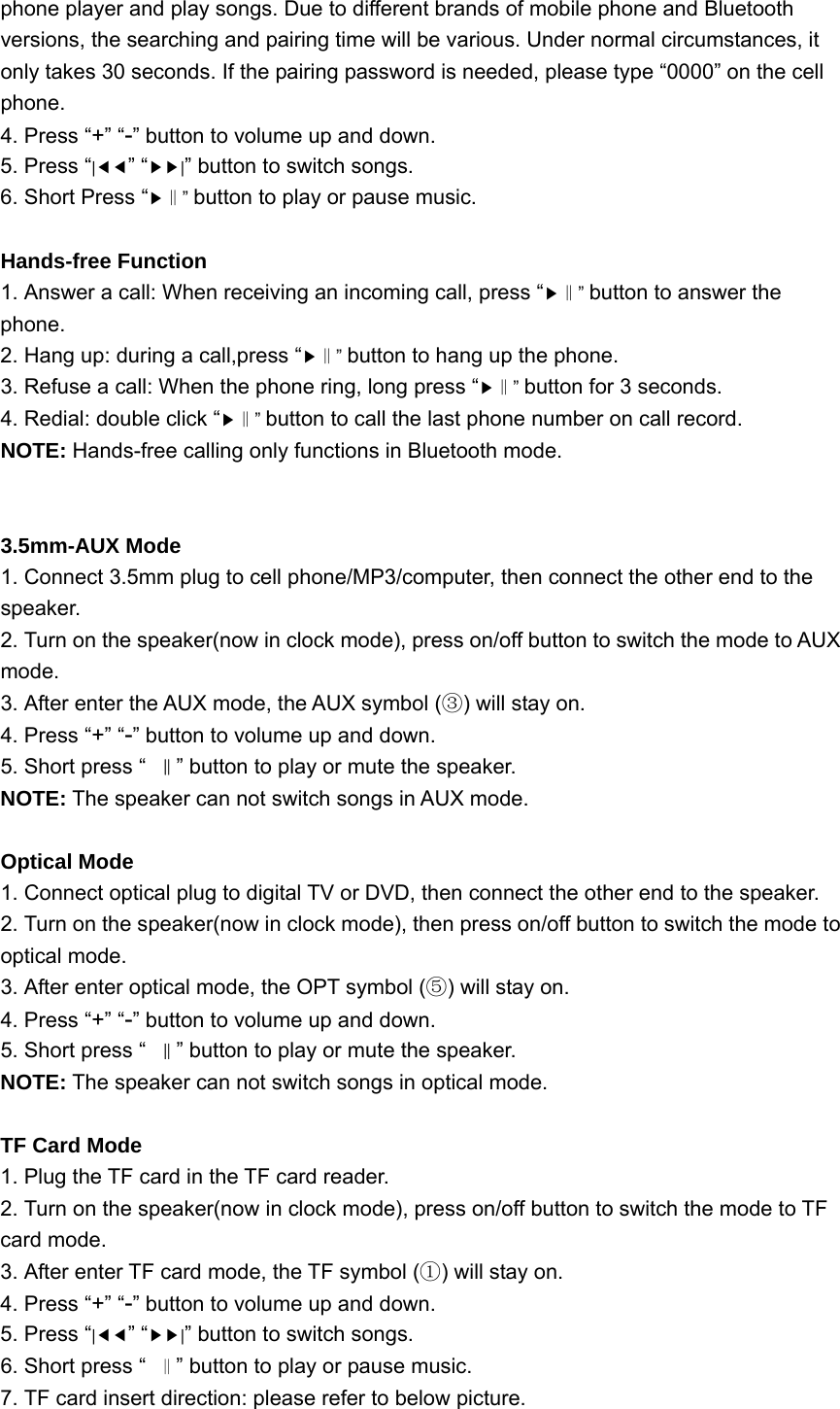 phone player and play songs. Due to different brands of mobile phone and Bluetooth versions, the searching and pairing time will be various. Under normal circumstances, it only takes 30 seconds. If the pairing password is needed, please type “0000” on the cell phone. 4. Press “+” “-” button to volume up and down. 5. Press “|◀◀” “▶▶|” button to switch songs. 6. Short Press “▶” ‖button to play or pause music.  Hands-free Function 1. Answer a call: When receiving an incoming call, press “▶” ‖button to answer the phone. 2. Hang up: during a call,press “▶” ‖button to hang up the phone. 3. Refuse a call: When the phone ring, long press “▶” ‖button for 3 seconds. 4. Redial: double click “▶” ‖button to call the last phone number on call record. NOTE: Hands-free calling only functions in Bluetooth mode.   3.5mm-AUX Mode 1. Connect 3.5mm plug to cell phone/MP3/computer, then connect the other end to the speaker. 2. Turn on the speaker(now in clock mode), press on/off button to switch the mode to AUX mode. 3. After enter the AUX mode, the AUX symbol ( ) will stay on.③ 4. Press “+” “-” button to volume up and down. 5. Short press “‖” button to play or mute the speaker. NOTE: The speaker can not switch songs in AUX mode.  Optical Mode 1. Connect optical plug to digital TV or DVD, then connect the other end to the speaker. 2. Turn on the speaker(now in clock mode), then press on/off button to switch the mode to optical mode. 3. After enter optical mode, the OPT symbol ( ) will stay on.⑤ 4. Press “+” “-” button to volume up and down. 5. Short press “‖” button to play or mute the speaker. NOTE: The speaker can not switch songs in optical mode.  TF Card Mode 1. Plug the TF card in the TF card reader. 2. Turn on the speaker(now in clock mode), press on/off button to switch the mode to TF card mode. 3. After enter TF card mode, the TF symbol ( ) will stay on.① 4. Press “+” “-” button to volume up and down. 5. Press “|◀◀” “▶▶|” button to switch songs. 6. Short press “‖” button to play or pause music. 7. TF card insert direction: please refer to below picture. 