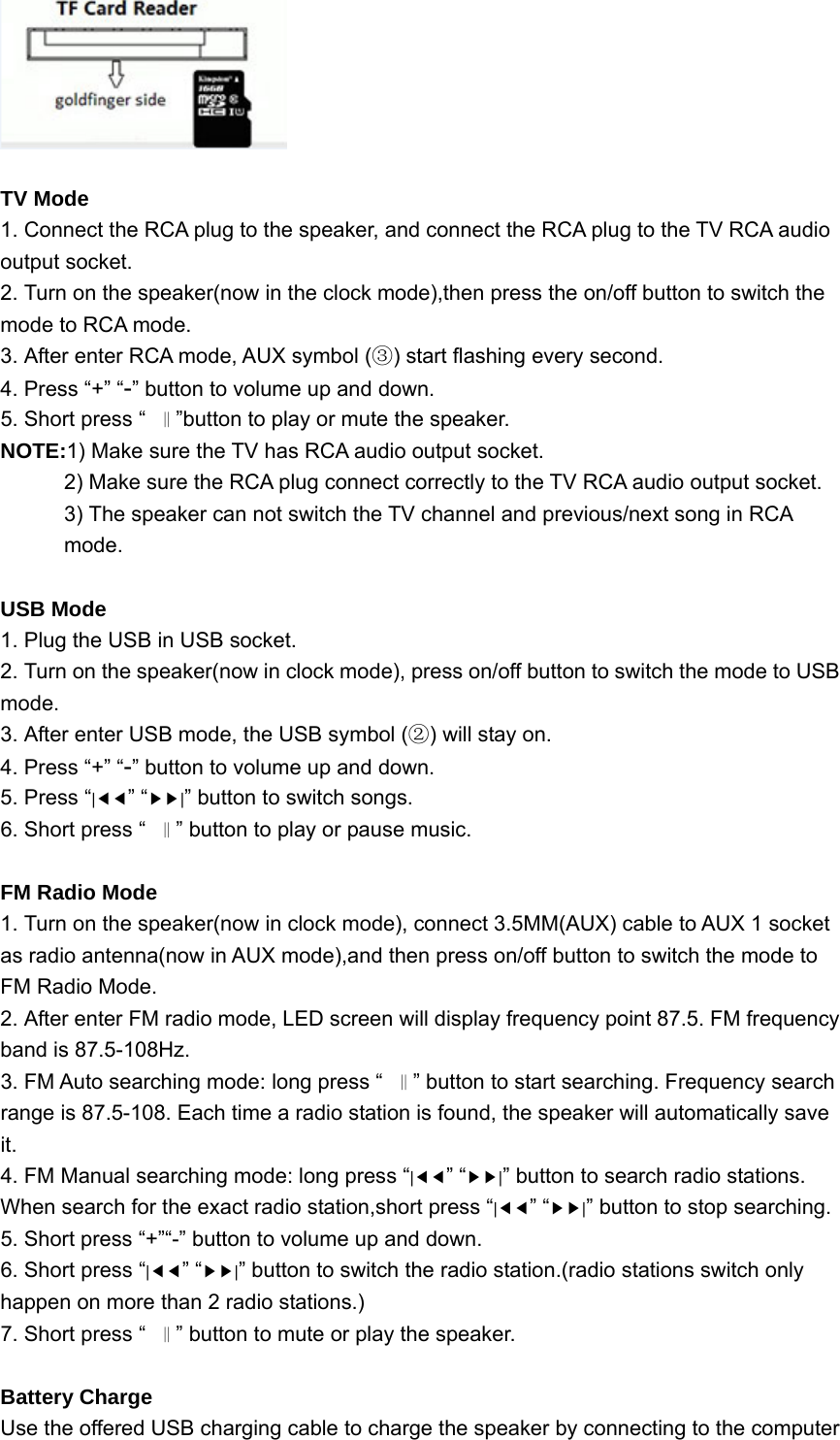   TV Mode 1. Connect the RCA plug to the speaker, and connect the RCA plug to the TV RCA audio output socket. 2. Turn on the speaker(now in the clock mode),then press the on/off button to switch the mode to RCA mode. 3. After enter RCA mode, AUX symbol ( ) start flashing every second.③ 4. Press “+” “-” button to volume up and down. 5. Short press “‖”button to play or mute the speaker. NOTE:1) Make sure the TV has RCA audio output socket. 2) Make sure the RCA plug connect correctly to the TV RCA audio output socket. 3) The speaker can not switch the TV channel and previous/next song in RCA mode.  USB Mode 1. Plug the USB in USB socket. 2. Turn on the speaker(now in clock mode), press on/off button to switch the mode to USB mode. 3. After enter USB mode, the USB symbol ( ) will stay on.② 4. Press “+” “-” button to volume up and down. 5. Press “|◀◀” “▶▶|” button to switch songs. 6. Short press “‖” button to play or pause music.        FM Radio Mode 1. Turn on the speaker(now in clock mode), connect 3.5MM(AUX) cable to AUX 1 socket as radio antenna(now in AUX mode),and then press on/off button to switch the mode to FM Radio Mode. 2. After enter FM radio mode, LED screen will display frequency point 87.5. FM frequency band is 87.5-108Hz. 3. FM Auto searching mode: long press “‖” button to start searching. Frequency search range is 87.5-108. Each time a radio station is found, the speaker will automatically save it. 4. FM Manual searching mode: long press “|◀◀” “▶▶|” button to search radio stations. When search for the exact radio station,short press “|◀◀” “▶▶|” button to stop searching. 5. Short press “+”“-” button to volume up and down. 6. Short press “|◀◀” “▶▶|” button to switch the radio station.(radio stations switch only happen on more than 2 radio stations.) 7. Short press “‖” button to mute or play the speaker.  Battery Charge Use the offered USB charging cable to charge the speaker by connecting to the computer 