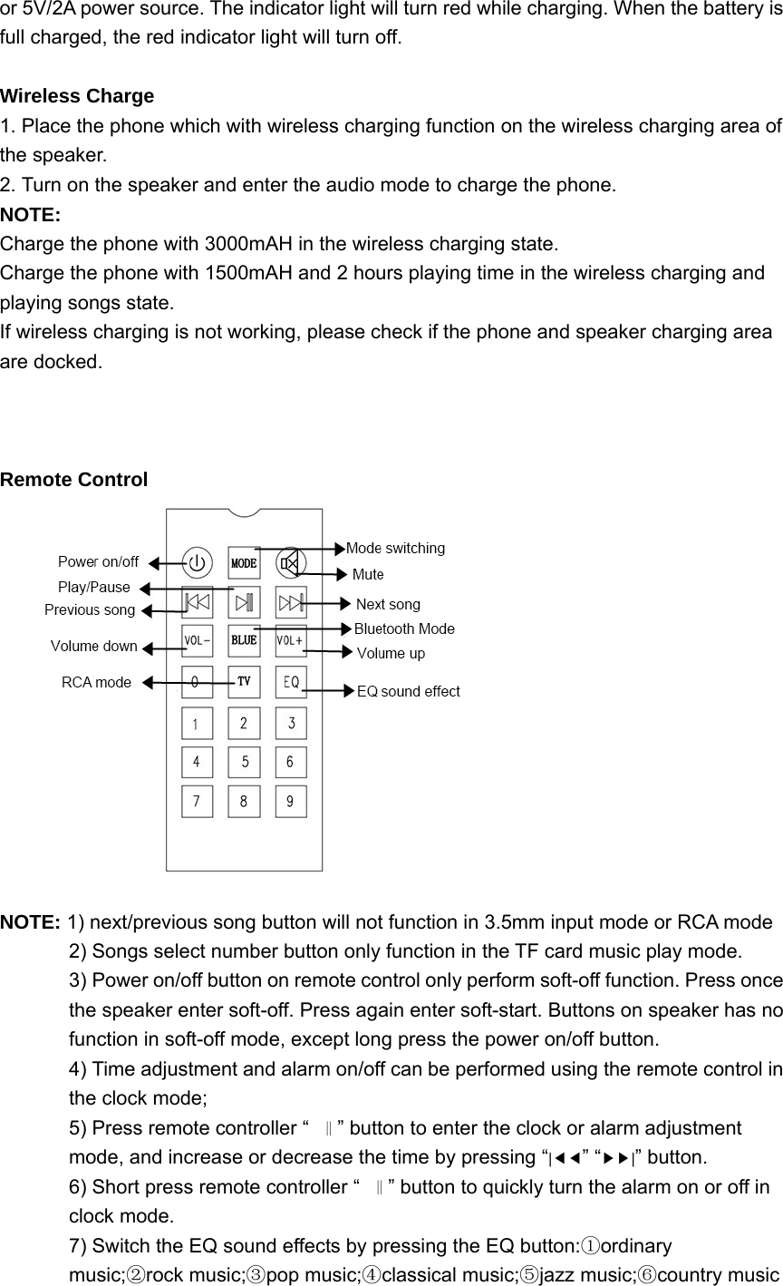 or 5V/2A power source. The indicator light will turn red while charging. When the battery is full charged, the red indicator light will turn off.  Wireless Charge 1. Place the phone which with wireless charging function on the wireless charging area of the speaker. 2. Turn on the speaker and enter the audio mode to charge the phone. NOTE:  Charge the phone with 3000mAH in the wireless charging state. Charge the phone with 1500mAH and 2 hours playing time in the wireless charging and playing songs state. If wireless charging is not working, please check if the phone and speaker charging area are docked.    Remote Control   NOTE: 1) next/previous song button will not function in 3.5mm input mode or RCA mode 2) Songs select number button only function in the TF card music play mode. 3) Power on/off button on remote control only perform soft-off function. Press once the speaker enter soft-off. Press again enter soft-start. Buttons on speaker has no function in soft-off mode, except long press the power on/off button. 4) Time adjustment and alarm on/off can be performed using the remote control in the clock mode; 5) Press remote controller “‖” button to enter the clock or alarm adjustment mode, and increase or decrease the time by pressing “|◀◀” “▶▶|” button.   6) Short press remote controller “‖” button to quickly turn the alarm on or off in clock mode. 7) Switch the EQ sound effects by pressing the EQ button: ordinary ①music; rock music; pop music; classical music; jazz music; country music②③④ ⑤⑥    