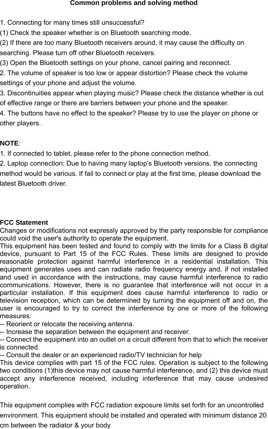  Common problems and solving method  1. Connecting for many times still unsuccessful? (1) Check the speaker whether is on Bluetooth searching mode. (2) If there are too many Bluetooth receivers around, it may cause the difficulty on searching. Please turn off other Bluetooth receivers. (3) Open the Bluetooth settings on your phone, cancel pairing and reconnect. 2. The volume of speaker is too low or appear distortion? Please check the volume settings of your phone and adjust the volume. 3. Discontinuities appear when playing music? Please check the distance whether is out of effective range or there are barriers between your phone and the speaker. 4. The buttons have no effect to the speaker? Please try to use the player on phone or other players.  NOTE: 1. If connected to tablet, please refer to the phone connection method. 2. Laptop connection: Due to having many laptop’s Bluetooth versions, the connecting method would be various. If fail to connect or play at the first time, please download the latest Bluetooth driver.    FCC Statement Changes or modifications not expressly approved by the party responsible for compliance could void the user&apos;s authority to operate the equipment. This equipment has been tested and found to comply with the limits for a Class B digital device, pursuant to Part 15 of the FCC Rules. These limits are designed to provide reasonable protection against harmful interference in a residential installation. This equipment generates uses and can radiate radio frequency energy and, if not installed and used in accordance with the instructions, may cause harmful interference to radio communications. However, there is no guarantee that interference will not occur in a particular installation. If this equipment does cause harmful interference to radio or television reception, which can be determined by turning the equipment off and on, the user is encouraged to try to correct the interference by one or more of the following measures: -- Reorient or relocate the receiving antenna. -- Increase the separation between the equipment and receiver. -- Connect the equipment into an outlet on a circuit different from that to which the receiver is connected. -- Consult the dealer or an experienced radio/TV technician for help This device complies with part 15 of the FCC rules. Operation is subject to the following two conditions (1)this device may not cause harmful interference, and (2) this device must accept any interference received, including interference that may cause undesired operation.  This equipment complies with FCC radiation exposure limits set forth for an uncontrolled environment. This equipment should be installed and operated with minimum distance 20cm between the radiator &amp; your body 