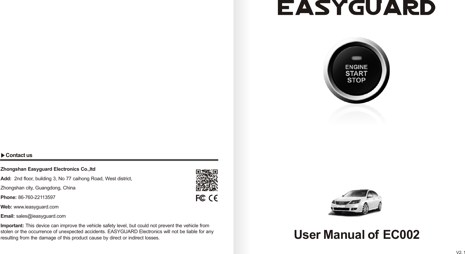 User Manual of EC002V2.1Zhongshan Easyguard Electronics Co.,ltdAdd:  2nd floor, building 3, No 77 caihong Road, West district, Zhongshan city, Guangdong, ChinaPhone: 86-760-22113597Web: www.ieasyguard.com Email: sales@ieasyguard.com Important: This device can improve the vehicle safety level, but could not prevent the vehicle from stolen or the occurrence of unexpected accidents. EASYGUARD Electronics will not be liable for any resulting from the damage of this product cause by direct or indirect losses.▶Contact us