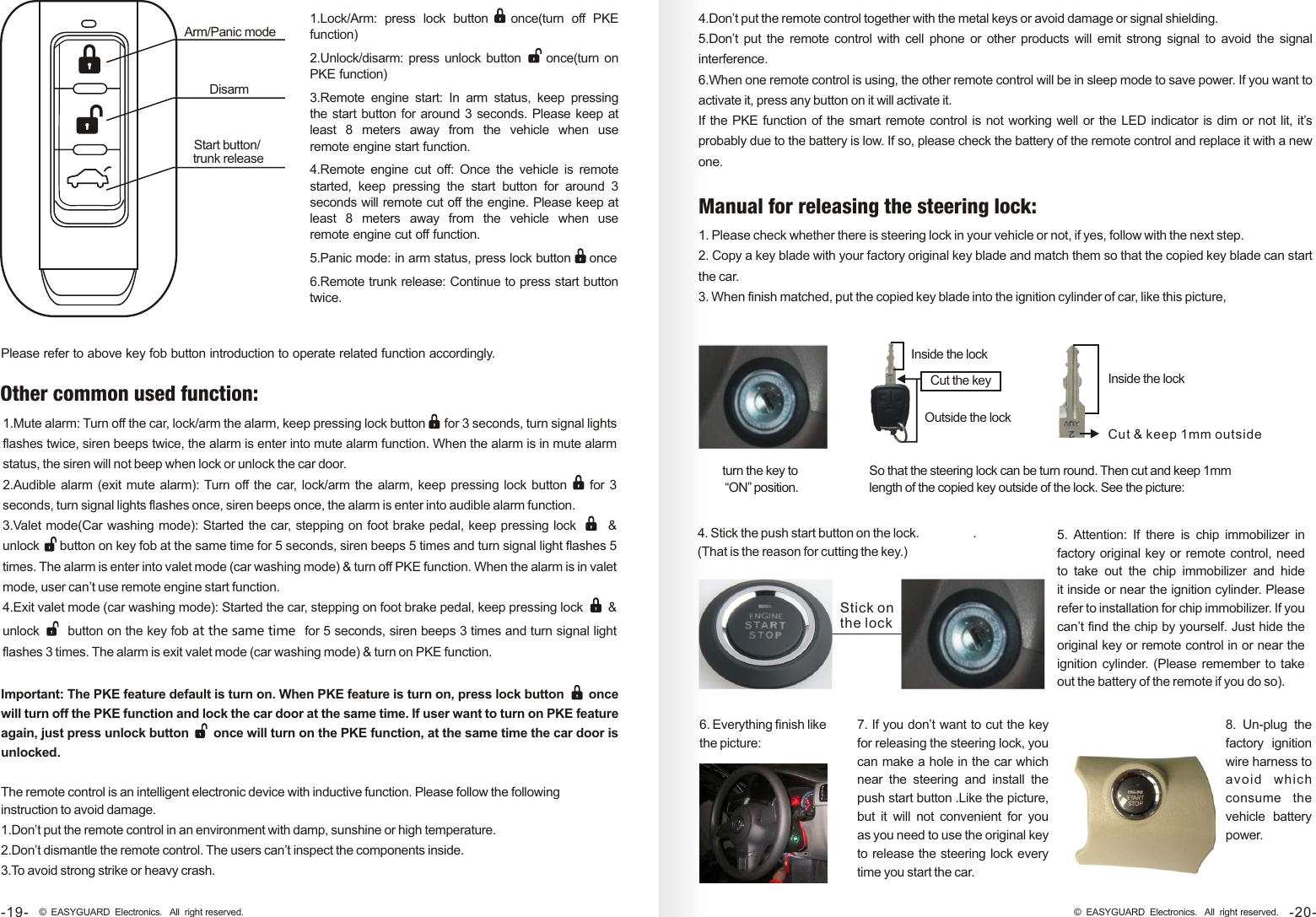 Arm/Panic modeDisarm Start button/ trunk release Important: The PKE feature default is turn on. When PKE feature is turn on, press lock button      once will turn off the PKE function and lock the car door at the same time. If user want to turn on PKE feature again, just press unlock button      once will turn on the PKE function, at the same time the car door is unlocked. 1.Mute alarm: Turn off the car, lock/arm the alarm, keep pressing lock button     for 3 seconds, turn signal lights flashes twice, siren beeps twice, the alarm is enter into mute alarm function. When the alarm is in mute alarm status, the siren will not beep when lock or unlock the car door.2.Audible alarm (exit mute alarm): Turn off the car, lock/arm the alarm, keep pressing lock button       for 3 seconds, turn signal lights flashes once, siren beeps once, the alarm is enter into audible alarm function.3.Valet mode(Car washing mode): Started the car, stepping on foot brake pedal, keep pressing lock          &amp; unlock     button on key fob at the same time for 5 seconds, siren beeps 5 times and turn signal light flashes 5 times. The alarm is enter into valet mode (car washing mode) &amp; turn off PKE function. When the alarm is in valet mode, user can’t use remote engine start function. 4.Exit valet mode (car washing mode): Started the car, stepping on foot brake pedal, keep pressing lock      &amp; unlock      button on the key fob at the same time  for 5 seconds, siren beeps 3 times and turn signal light flashes 3 times. The alarm is exit valet mode (car washing mode) &amp; turn on PKE function. Other common used function:1.Lock/Arm:  press  lock  button once(turn  off  PKE function)2.Unlock/disarm: press unlock button     once(turn on PKE function)3.Remote  engine  start:  In  arm  status,  keep  pressing the start button for around 3 seconds. Please keep at least  8  meters  away  from  the  vehicle  when  use remote engine start function.4.Remote  engine  cut  off:  Once  the  vehicle  is  remote started,  keep  pressing  the  start  button  for  around  3 seconds will remote cut off the engine. Please keep at least  8  meters  away  from  the  vehicle  when  use remote engine cut off function. 5.Panic mode: in arm status, press lock button     once6.Remote trunk release: Continue to press start button twice.     Please refer to above key fob button introduction to operate related function accordingly.The remote control is an intelligent electronic device with inductive function. Please follow the following instruction to avoid damage.1.Don’t put the remote control in an environment with damp, sunshine or high temperature.2.Don’t dismantle the remote control. The users can’t inspect the components inside.3.To avoid strong strike or heavy crash.4.Don’t put the remote control together with the metal keys or avoid damage or signal shielding. 5.Don’t  put the remote control with cell phone or other products will emit  strong  signal to avoid the  signal interference. 6.When one remote control is using, the other remote control will be in sleep mode to save power. If you want to activate it, press any button on it will activate it.If the PKE function of the smart remote control is not working well or the LED indicator is dim or not lit, it’s probably due to the battery is low. If so, please check the battery of the remote control and replace it with a new one. 5. Attention:  If  there  is  chip immobilizer in factory original key or remote control, need to take  out  the  chip  immobilizer  and hide it inside or near the ignition cylinder. Please refer to installation for chip immobilizer. If you can’t find the chip by yourself. Just hide the original key or remote control in or near the ignition cylinder. (Please remember to take out the battery of the remote if you do so).6 Everything finish like the picture:. 7. If you don’t want to cut the key for releasing the steering lock, you can make a hole in the car which near  the  steering  and  install  the push start button .Like the picture, but  it  will  not convenient  for  you as you need to use the original key to release the steering lock every time you start the car. 8. Un-plug  the factory  ignition wire harness to avoid   which  consume  the vehicle  battery power.-20-© EASYGUARD Electronics. All right reserved.1. Please check whether there is steering lock in your vehicle or not, if yes, follow with the next step.2. Copy a key blade with your factory original key blade and match them so that the copied key blade can start the car. 3. When finish matched, put the copied key blade into the ignition cylinder of car, like this picture, Manual for releasing the steering lock:turn the key to “ON” position. Inside the lockSo that the steering lock can be turn round. Then cut and keep 1mm length of the copied key outside of the lock. See the picture:Cut the key Outside the lockInside the lockCut &amp; keep 1mm outside Stick onthe lock 4. Stick the push start button on the lock.  .(That is the reason for cutting the key.)-19- © EASYGUARD Electronics. All right reserved.
