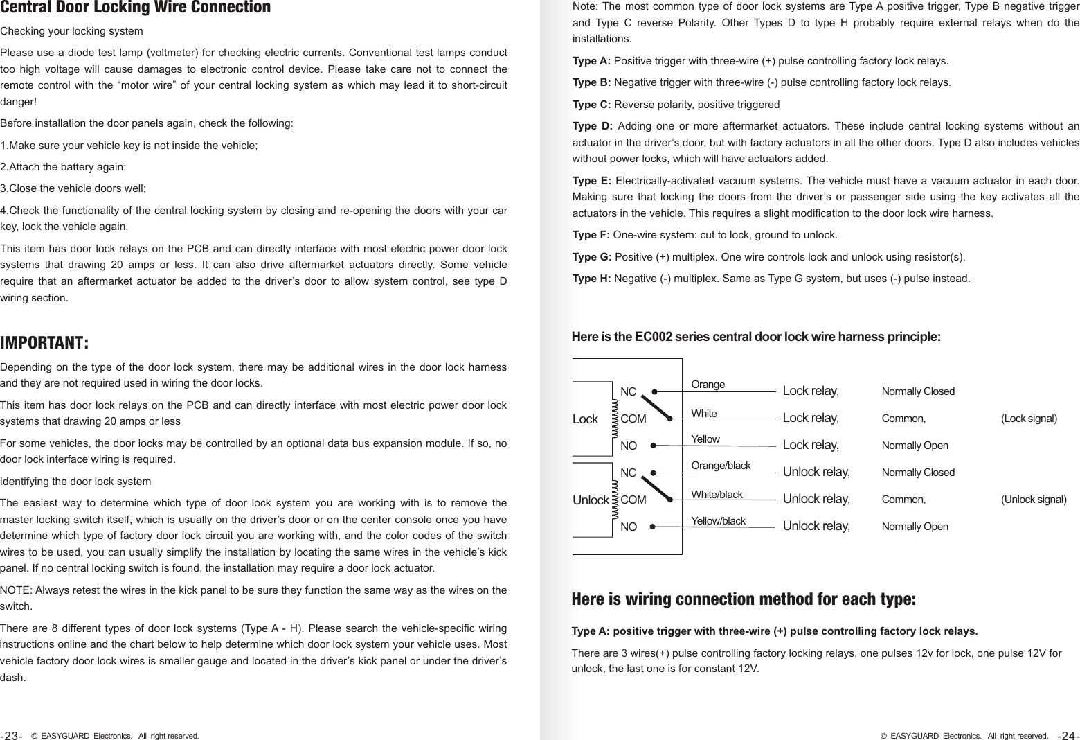 Central Door Locking Wire ConnectionChecking your locking systemPlease use a diode test lamp (voltmeter) for checking electric currents. Conventional test lamps conduct too  high  voltage  will  cause  damages  to  electronic  control  device.  Please  take  care  not  to  connect  the remote control  with the  “motor  wire”  of  your central  locking system  as which  may lead  it  to short-circuit danger!Before installation the door panels again, check the following:1.Make sure your vehicle key is not inside the vehicle;2.Attach the battery again;3.Close the vehicle doors well;4.Check the functionality of the central locking system by closing and re-opening the doors with your car key, lock the vehicle again.This item has door lock relays on the PCB  and can directly interface with most electric power door lock systems  that  drawing  20  amps  or  less.  It  can  also  drive  aftermarket  actuators  directly.  Some  vehicle require  that  an  aftermarket  actuator  be  added  to  the  driver’s  door  to  allow  system  control,  see  type  D wiring section.Note: The most  common type  of  door lock  systems are Type A positive trigger, Type B  negative  trigger and  Type  C  reverse  Polarity.  Other  Types  D  to  type  H  probably  require  external  relays  when  do  the installations.Type A: Positive trigger with three-wire (+) pulse controlling factory lock relays.Type B: Negative trigger with three-wire (-) pulse controlling factory lock relays.Type C: Reverse polarity, positive triggeredType  D:  Adding  one  or  more  aftermarket  actuators.  These  include  central  locking  systems  without  an actuator in the driver’s door, but with factory actuators in all the other doors. Type D also includes vehicles without power locks, which will have actuators added.Type  E: Electrically-activated vacuum systems. The vehicle must have a vacuum actuator in each door. Making  sure  that  locking  the  doors  from  the  driver’s  or  passenger  side  using  the  key  activates  all  the actuators in the vehicle. This requires a slight modification to the door lock wire harness.Type F: One-wire system: cut to lock, ground to unlock.Type G: Positive (+) multiplex. One wire controls lock and unlock using resistor(s).Type H: Negative (-) multiplex. Same as Type G system, but uses (-) pulse instead.Here is the EC002 series central door lock wire harness principle:Orange WhiteYellow Orange/blackWhite/black Yellow/blackNCCOMNONCCOMNOLockUnlock(Lock signal)(Unlock signal)Common,Normally OpenNormally ClosedCommon,Normally OpenNormally ClosedLock relay,Unlock relay,Lock relay,Lock relay,Unlock relay,Unlock relay,Type A: positive trigger with three-wire (+) pulse controlling factory lock relays.There are 3 wires(+) pulse controlling factory locking relays, one pulses 12v for lock, one pulse 12V for unlock, the last one is for constant 12V.Depending on the  type  of the door lock  system,  there may be additional  wires  in the door lock  harness and they are not required used in wiring the door locks.This item has door lock relays on the PCB  and can directly interface with most electric power door lock systems that drawing 20 amps or lessFor some vehicles, the door locks may be controlled by an optional data bus expansion module. If so, no door lock interface wiring is required.Identifying the door lock systemThe  easiest  way  to  determine  which  type  of  door  lock  system  you  are  working  with  is  to  remove  the master locking switch itself, which is usually on the driver’s door or on the center console once you have determine which type of factory door lock circuit you are working with, and the color codes of the switch wires to be used, you can usually simplify the installation by locating the same wires in the vehicle’s kick panel. If no central locking switch is found, the installation may require a door lock actuator.NOTE: Always retest the wires in the kick panel to be sure they function the same way as the wires on the switch. There are 8  different types  of  door lock systems (Type A -  H).  Please search the vehicle-specific  wiring instructions online and the chart below to help determine which door lock system your vehicle uses. Most vehicle factory door lock wires is smaller gauge and located in the driver’s kick panel or under the driver’s dash.IMPORTANT:Here is wiring connection method for each type:-24-© EASYGUARD Electronics. All right reserved.-23- © EASYGUARD Electronics. All right reserved.