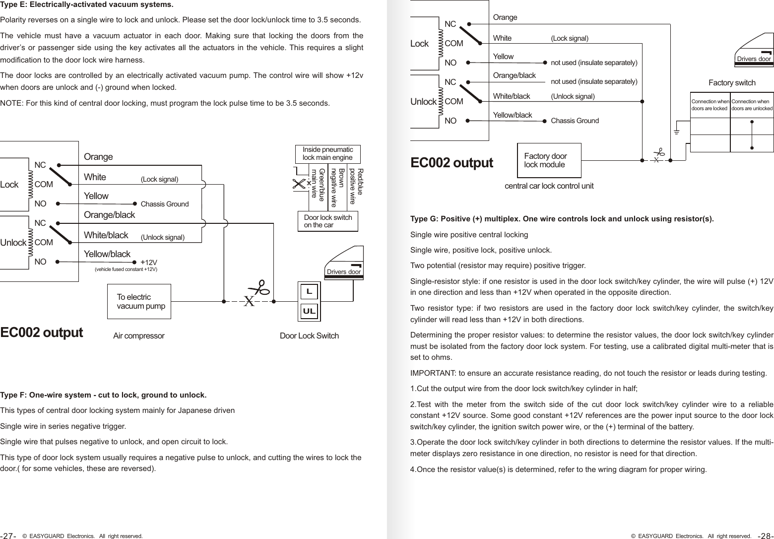 Orange WhiteYellow Orange/blackWhite/black Yellow/blackNCCOMNONCCOMNO(Lock signal)(Unlock signal)EC002 outputLockUnlockDrivers doorLULAir compressor Door Lock SwitchTo electric vacuum pumpChassis GroundX+12V (vehicle fused constant +12V)Type F: One-wire system - cut to lock, ground to unlock.This types of central door locking system mainly for Japanese drivenSingle wire in series negative trigger.Single wire that pulses negative to unlock, and open circuit to lock.This type of door lock system usually requires a negative pulse to unlock, and cutting the wires to lock the door.( for some vehicles, these are reversed).Type E: Electrically-activated vacuum systems. Polarity reverses on a single wire to lock and unlock. Please set the door lock/unlock time to 3.5 seconds.The  vehicle  must  have  a  vacuum  actuator  in  each  door.  Making  sure  that  locking  the  doors  from  the driver’s or passenger side  using the key  activates all the  actuators  in the  vehicle. This  requires a slight modification to the door lock wire harness.The door locks are controlled by an electrically activated vacuum pump. The control wire will show +12v when doors are unlock and (-) ground when locked.NOTE: For this kind of central door locking, must program the lock pulse time to be 3.5 seconds.Inside pneumatic lock main engineGreen/blue main wireBrown negative wireRed/blue positive wireDoor lock switch on the carOrange WhiteYellow Orange/blackWhite/black Yellow/blackNCCOMNONCCOMNO(Lock signal)(Unlock signal)EC002 outputLockUnlockDrivers doorcentral car lock control unitFactory door lock modulenot used (insulate separately)XChassis GroundFactory switchConnection when doors are lockedConnection when doors are unlockednot used (insulate separately)Type G: Positive (+) multiplex. One wire controls lock and unlock using resistor(s).Single wire positive central lockingSingle wire, positive lock, positive unlock.Two potential (resistor may require) positive trigger.Single-resistor style: if one resistor is used in the door lock switch/key cylinder, the wire will pulse (+) 12V in one direction and less than +12V when operated in the opposite direction.Two  resistor  type:  if  two  resistors  are  used  in  the  factory  door  lock  switch/key  cylinder,  the  switch/key cylinder will read less than +12V in both directions.Determining the proper resistor values: to determine the resistor values, the door lock switch/key cylinder must be isolated from the factory door lock system. For testing, use a calibrated digital multi-meter that is set to ohms.IMPORTANT: to ensure an accurate resistance reading, do not touch the resistor or leads during testing.1.Cut the output wire from the door lock switch/key cylinder in half;2.Test  with  the  meter  from  the  switch  side  of  the  cut  door  lock  switch/key  cylinder  wire  to  a  reliable constant +12V source. Some good constant +12V references are the power input source to the door lock switch/key cylinder, the ignition switch power wire, or the (+) terminal of the battery.3.Operate the door lock switch/key cylinder in both directions to determine the resistor values. If the multi-meter displays zero resistance in one direction, no resistor is need for that direction.4.Once the resistor value(s) is determined, refer to the wring diagram for proper wiring.-28-© EASYGUARD Electronics. All right reserved.-27- © EASYGUARD Electronics. All right reserved.