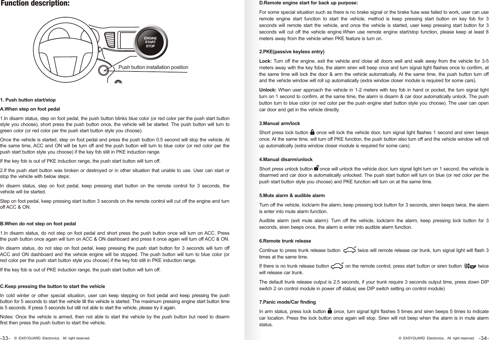 Function description: ENGINESTARTSTOPPush button installation position1. Push button start/stopA.When step on foot pedal1.In disarm status, step on foot pedal, the push button blinks blue color (or red color per the push start button style you choose), short press the push button once, the vehicle will be started. The push button will turn to green color (or red color per the push start button style you choose).Once the vehicle is started, step on foot pedal and press the push button 0.5 second will stop the vehicle. At the same time, ACC and ON will be turn off and the push button will turn to blue color (or red color per the push start button style you choose) if the key fob still in PKE induction range.If the key fob is out of PKE induction range, the push start button will turn off.2.If the push start button was broken or destroyed or in other situation that unable to use. User can start or stop the vehicle with below steps:In  disarm  status,  step  on  foot  pedal,  keep  pressing  start  button  on  the  remote  control  for  3  seconds,  the vehicle will be started. Step on foot pedal, keep pressing start button 3 seconds on the remote control will cut off the engine and turn off ACC &amp; ON. B.When do not step on foot pedal1.In disarm status, do not step on foot pedal and short press the push button once will turn on ACC. Press the push button once again will turn on ACC &amp; ON dashboard and press it once again will turn off ACC &amp; ON.In disarm status,  do not step on foot pedal, keep pressing the  push  start button for  3  seconds will turn off ACC and ON dashboard and the vehicle engine will be stopped. The push button will turn to blue color (or red color per the push start button style you choose) if the key fob still in PKE induction range.If the key fob is out of PKE induction range, the push start button will turn off.C.Keep pressing the button to start the vehicleIn  cold  winter  or  other  special  situation,  user  can keep stepping  on  foot pedal  and  keep pressing  the  push button for 5 seconds to start the vehicle till the vehicle is started. The maximum pressing engine start button time is 5 seconds. If press 5 seconds but still not able to start the vehicle, please try it again. Notes: Once the vehicle is armed, then not able to start the vehicle by the push button but need to disarm first then press the push button to start the vehicle.D.Remote engine start for back up purpose: For some special situation such as there is no brake signal or the brake fuse was failed to work, user can use remote  engine  start  function  to  start  the  vehicle,  method  is  keep  pressing  start  button  on  key  fob  for  3 seconds will remote start the vehicle, and once the vehicle is started, user keep pressing start button for 3 seconds  will cut off  the vehicle engine.When use remote  engine start/stop function, please keep at least 8 meters away from the vehicle when PKE feature is turn on. 2.PKE(passive keyless entry) Lock: Turn off the engine, exit the vehicle and close all doors well and walk away from the vehicle for 3-5 meters away with the key fobs, the alarm siren will beep once and turn signal light flashes once to confirm, at the same time will lock the door &amp; arm the vehicle automatically. At the same time, the push button turn off and the vehicle window will roll up automatically (extra window closer module is required for some cars). Unlock: When user approach the vehicle in 1-2 meters with key fob in hand or pocket, the turn signal light turn on 1 second to confirm, at the same time, the alarm is disarm &amp; car door automatically unlock. The push button turn to blue color (or red color per the push engine start button style you choose). The user can open car door and get in the vehicle directly. 5.Mute alarm &amp; audible alarmTurn off the vehicle, lock/arm the alarm, keep pressing lock button for 3 seconds, siren beeps twice, the alarm is enter into mute alarm function.Audible  alarm  (exit  mute  alarm):  Turn  off  the  vehicle,  lock/arm  the  alarm,  keep  pressing  lock  button  for  3 seconds, siren beeps once, the alarm is enter into audible alarm function.4.Manual disarm/unlockShort press unlock button     once will unlock the vehicle door, turn signal light turn on 1 second, the vehicle is disarmed and car door is automatically unlocked. The push start button will turn on blue (or red color per the push start button style you choose) and PKE function will turn on at the same time.3.Manual arm/lock Short press lock button     once will lock the vehicle door, turn signal light flashes 1 second and siren beeps once. At the same time, will turn off PKE function, the push button also turn off and the vehicle window will roll up automatically (extra window closer module is required for some cars). 6.Remote trunk releaseContinue to press trunk release button           twice will remote release car trunk, turn signal light will flash 3 times at the same time.If there is no trunk release button           on the remote control, press start button or siren button           twice will release car trunk.The default trunk release output is 2.5 seconds, if your trunk require 3 seconds output time, press down DIP switch 2 on control module in power off status( see DIP switch setting on control module)7.Panic mode/Car findingIn arm status, press lock button     once, turn signal light flashes 5 times and siren beeps 5 times to indicate car location. Press the lock button once again will stop. Siren will not beep when the alarm is in mute alarm status. -34-© EASYGUARD Electronics. All right reserved.-33- © EASYGUARD Electronics. All right reserved.