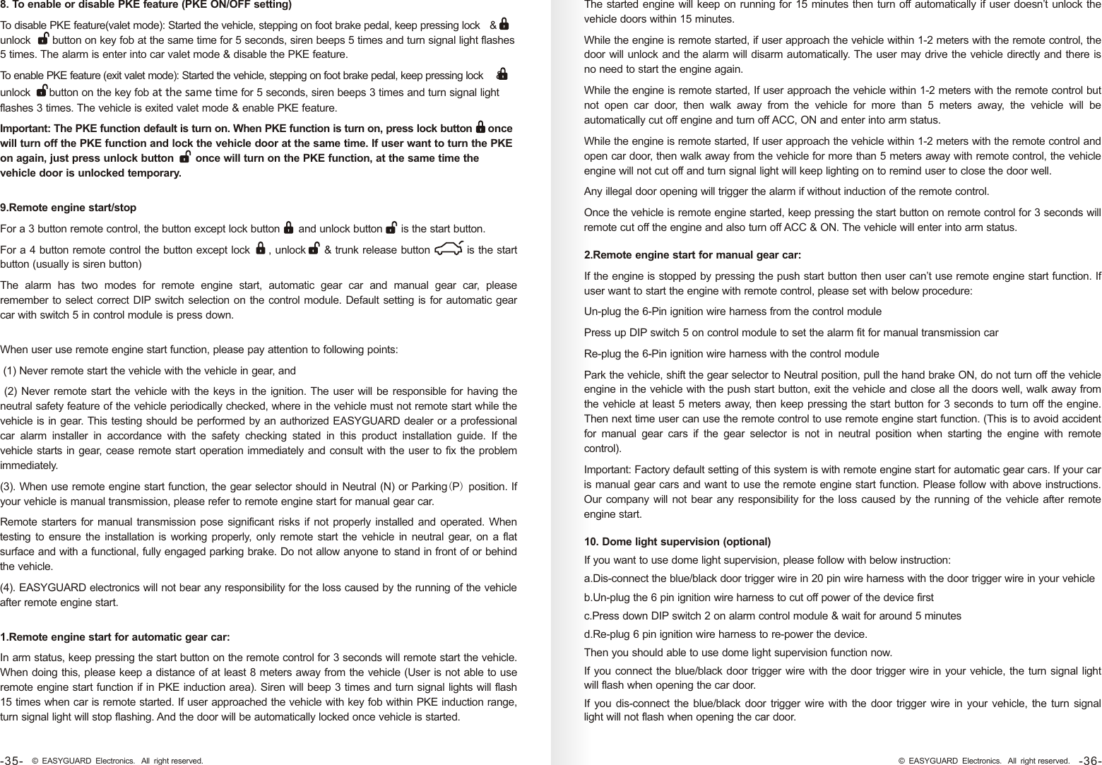 When user use remote engine start function, please pay attention to following points: (1) Never remote start the vehicle with the vehicle in gear, and (2) Never remote start the vehicle with the keys in the ignition. The user will be responsible for having the neutral safety feature of the vehicle periodically checked, where in the vehicle must not remote start while the vehicle is in gear. This testing should be performed by an authorized EASYGUARD dealer or a professional car  alarm  installer  in  accordance  with  the  safety  checking  stated  in  this  product  installation  guide.  If  the vehicle starts in gear, cease remote start operation immediately and consult with the user to fix the problem immediately.(3). When use remote engine start function, the gear selector should in Neutral (N) or  position. If your vehicle is manual transmission, please refer to remote engine start for manual gear car.Remote starters for manual transmission pose significant risks if not properly installed and operated. When testing  to ensure the  installation is working properly,  only  remote start  the vehicle in neutral gear,  on a  flat surface and with a functional, fully engaged parking brake. Do not allow anyone to stand in front of or behind the vehicle.(4). EASYGUARD electronics will not bear any responsibility for the loss caused by the running of the vehicle after remote engine start.Parking(P) 1.Remote engine start for automatic gear car:In arm status, keep pressing the start button on the remote control for 3 seconds will remote start the vehicle. When doing this, please keep a distance of at least 8 meters away from the vehicle (User is not able to use remote engine start function if in PKE induction area). Siren will beep 3 times and turn signal lights will flash 15 times when car is remote started. If user approached the vehicle with key fob within PKE induction range, turn signal light will stop flashing. And the door will be automatically locked once vehicle is started.The started engine will keep on running for 15 minutes then turn off automatically if user doesn’t unlock the vehicle doors within 15 minutes. While the engine is remote started, if user approach the vehicle within 1-2 meters with the remote control, the door will unlock and the alarm will disarm automatically. The user may drive the vehicle directly and there is no need to start the engine again.While the engine is remote started, If user approach the vehicle within 1-2 meters with the remote control but not  open  car  door,  then  walk  away  from  the  vehicle  for  more  than  5  meters  away,  the  vehicle  will  be automatically cut off engine and turn off ACC, ON and enter into arm status. While the engine is remote started, If user approach the vehicle within 1-2 meters with the remote control and open car door, then walk away from the vehicle for more than 5 meters away with remote control, the vehicle engine will not cut off and turn signal light will keep lighting on to remind user to close the door well. Any illegal door opening will trigger the alarm if without induction of the remote control. Once the vehicle is remote engine started, keep pressing the start button on remote control for 3 seconds will remote cut off the engine and also turn off ACC &amp; ON. The vehicle will enter into arm status. 2.Remote engine start for manual gear car: If the engine is stopped by pressing the push start button then user can’t use remote engine start function. If user want to start the engine with remote control, please set with below procedure:Un-plug the 6-Pin ignition wire harness from the control modulePress up DIP switch 5 on control module to set the alarm fit for manual transmission carRe-plug the 6-Pin ignition wire harness with the control modulePark the vehicle, shift the gear selector to Neutral position, pull the hand brake ON, do not turn off the vehicle engine in the vehicle with the push start button, exit the vehicle and close all the doors well, walk away from the vehicle at least 5 meters away, then keep pressing the start button for 3 seconds to turn off the engine. Then next time user can use the remote control to use remote engine start function. (This is to avoid accident for  manual  gear  cars  if  the  gear  selector  is  not  in  neutral  position  when  starting  the  engine  with  remote control).Important: Factory default setting of this system is with remote engine start for automatic gear cars. If your car is manual gear cars and want to use the remote engine start function. Please follow with above instructions. Our company will not bear any responsibility for the loss caused by the running of the vehicle after remote engine start. 10. Dome light supervision (optional)If you want to use dome light supervision, please follow with below instruction:a.Dis-connect the blue/black door trigger wire in 20 pin wire harness with the door trigger wire in your vehicleb.Un-plug the 6 pin ignition wire harness to cut off power of the device firstc.Press down DIP switch 2 on alarm control module &amp; wait for around 5 minutesd.Re-plug 6 pin ignition wire harness to re-power the device.Then you should able to use dome light supervision function now.If you connect the blue/black door trigger wire with the door trigger wire in your vehicle, the turn signal light will flash when opening the car door.If you dis-connect the blue/black  door  trigger wire with the  door trigger wire in your vehicle, the turn signal light will not flash when opening the car door.8. To enable or disable PKE feature (PKE ON/OFF setting) To disable PKE feature(valet mode): Started the vehicle, stepping on foot brake pedal, keep pressing lock   &amp; unlock       button on key fob at the same time for 5 seconds, siren beeps 5 times and turn signal light flashes 5 times. The alarm is enter into car valet mode &amp; disable the PKE feature. To enable PKE feature (exit valet mode): Started the vehicle, stepping on foot brake pedal, keep pressing lock    &amp; unlock      button on the key fob at the same time for 5 seconds, siren beeps 3 times and turn signal light flashes 3 times. The vehicle is exited valet mode &amp; enable PKE feature.Important: The PKE function default is turn on. When PKE function is turn on, press lock button     once will turn off the PKE function and lock the vehicle door at the same time. If user want to turn the PKE on again, just press unlock button       once will turn on the PKE function, at the same time the vehicle door is unlocked temporary.9.Remote engine start/stopFor a 3 button remote control, the button except lock button      and unlock button      is the start button. For a 4 button remote control the button except lock     , unlock     &amp; trunk release button          is the start button (usually is siren button)The  alarm  has  two  modes  for  remote  engine  start,  automatic  gear  car  and  manual  gear  car,  please remember to select correct DIP switch selection on the control module. Default setting is for automatic gear car with switch 5 in control module is press down.-36-© EASYGUARD Electronics. All right reserved.-35- © EASYGUARD Electronics. All right reserved.
