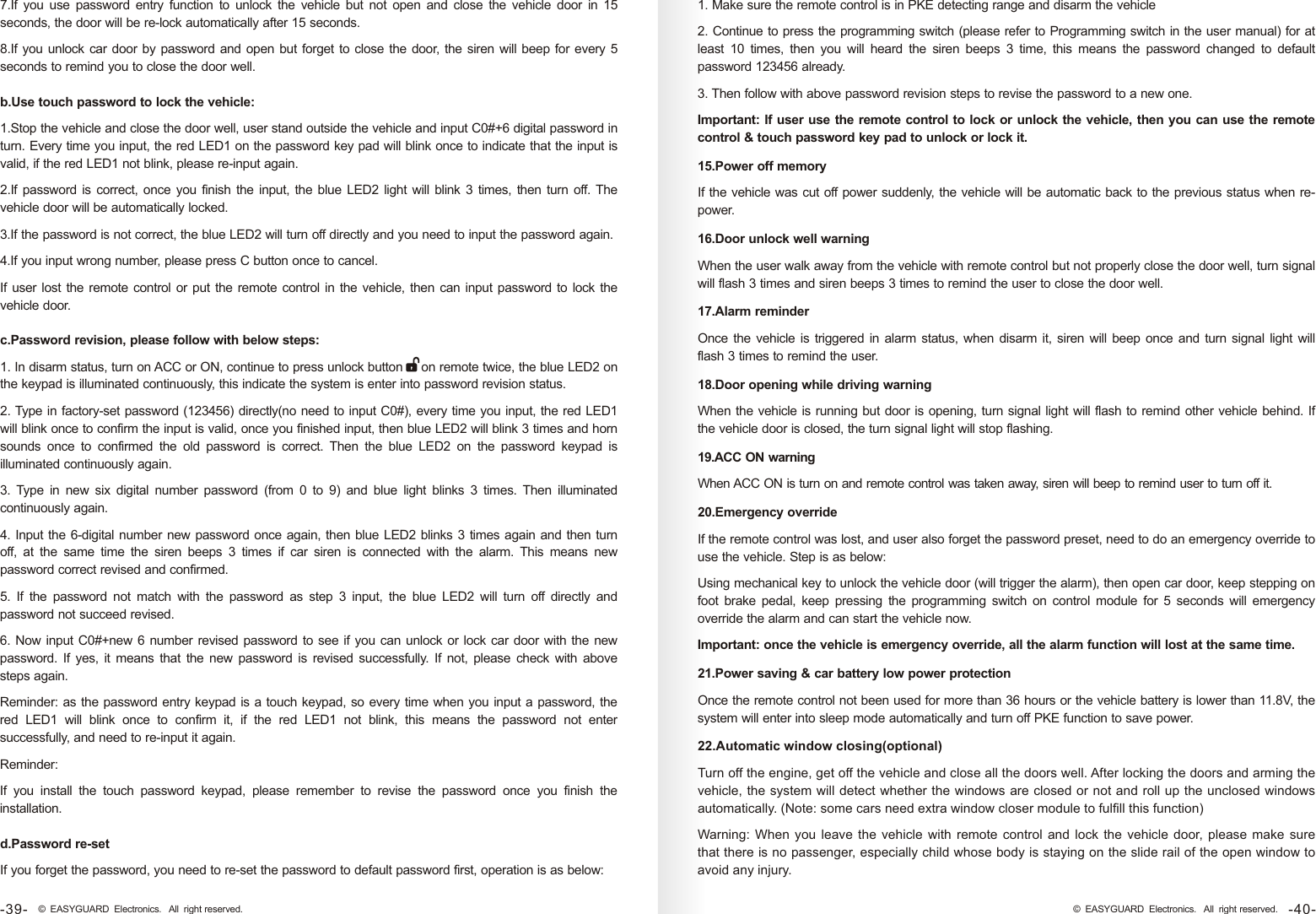 7.If  you  use  password  entry  function  to  unlock  the  vehicle  but  not  open and  close  the  vehicle  door  in  15 seconds, the door will be re-lock automatically after 15 seconds.8.If you unlock car door by password and open but forget to close the door, the siren will beep for every 5 seconds to remind you to close the door well.b.Use touch password to lock the vehicle:1.Stop the vehicle and close the door well, user stand outside the vehicle and input C0#+6 digital password in turn. Every time you input, the red LED1 on the password key pad will blink once to indicate that the input is valid, if the red LED1 not blink, please re-input again. 2.If password is correct, once you finish the input, the blue LED2 light will blink 3  times, then turn off. The vehicle door will be automatically locked. 3.If the password is not correct, the blue LED2 will turn off directly and you need to input the password again.4.If you input wrong number, please press C button once to cancel.If user lost the remote control or put the remote control in the vehicle, then can input password to lock the vehicle door.d.Password re-setIf you forget the password, you need to re-set the password to default password first, operation is as below:c.Password revision, please follow with below steps:1. In disarm status, turn on ACC or ON, continue to press unlock button     on remote twice, the blue LED2 on the keypad is illuminated continuously, this indicate the system is enter into password revision status. 2. Type in factory-set password (123456) directly(no need to input C0#), every time you input, the red LED1 will blink once to confirm the input is valid, once you finished input, then blue LED2 will blink 3 times and horn sounds  once  to  confirmed  the  old  password  is  correct.  Then  the  blue  LED2  on  the  password  keypad  is illuminated continuously again.3.  Type  in  new  six  digital  number  password  (from  0  to  9)  and  blue  light  blinks  3  times. Then  illuminated continuously again. 4. Input the 6-digital number new password once again, then blue LED2 blinks 3 times again and then turn off,  at  the  same  time  the  siren  beeps  3  times  if  car  siren  is  connected  with  the  alarm.  This  means  new password correct revised and confirmed.5.  If  the  password  not  match  with  the  password  as  step  3  input,  the  blue  LED2  will  turn  off  directly  and password not succeed revised.6. Now input C0#+new 6 number revised password to see if you can unlock or lock car door with the new password.  If  yes,  it means that  the  new  password  is revised successfully.  If  not,  please  check  with above steps again.Reminder: as the password entry keypad is a touch keypad, so every time when you input a password, the red  LED1  will  blink  once  to  confirm  it,  if  the  red  LED1  not  blink,  this  means  the  password  not  enter successfully, and need to re-input it again.Reminder:If  you  install  the  touch  password  keypad,  please  remember  to  revise  the  password  once  you  finish  the installation.15.Power off memory If the vehicle was cut off power suddenly, the vehicle will be automatic back to the previous status when re-power.16.Door unlock well warningWhen the user walk away from the vehicle with remote control but not properly close the door well, turn signal will flash 3 times and siren beeps 3 times to remind the user to close the door well.17.Alarm reminderOnce the vehicle is  triggered in alarm status, when disarm it, siren  will beep once and turn  signal light will flash 3 times to remind the user.18.Door opening while driving warningWhen the vehicle is running but door is opening, turn signal light will flash to remind other vehicle behind. If the vehicle door is closed, the turn signal light will stop flashing. 19.ACC ON warningWhen ACC ON is turn on and remote control was taken away, siren will beep to remind user to turn off it.20.Emergency overrideIf the remote control was lost, and user also forget the password preset, need to do an emergency override to use the vehicle. Step is as below:Using mechanical key to unlock the vehicle door (will trigger the alarm), then open car door, keep stepping on foot  brake  pedal,  keep  pressing the  programming  switch  on  control  module  for 5  seconds  will  emergency override the alarm and can start the vehicle now. Important: once the vehicle is emergency override, all the alarm function will lost at the same time. 21.Power saving &amp; car battery low power protectionOnce the remote control not been used for more than 36 hours or the vehicle battery is lower than 11.8V, the system will enter into sleep mode automatically and turn off PKE function to save power.22.Automatic window closing(optional)Turn off the engine, get off the vehicle and close all the doors well. After locking the doors and arming the vehicle, the system will detect whether the windows are closed or not and roll up the unclosed windows automatically. (Note: some cars need extra window closer module to fulfill this function)Warning:  When you  leave  the  vehicle  with  remote  control and  lock  the vehicle  door,  please make  sure that there is no passenger, especially child whose body is staying on the slide rail of the open window to avoid any injury. 1. Make sure the remote control is in PKE detecting range and disarm the vehicle2. Continue to press the programming switch (please refer to Programming switch in the user manual) for at least  10  times,  then  you  will  heard  the  siren  beeps  3  time,  this  means  the  password  changed  to  default password 123456 already.3. Then follow with above password revision steps to revise the password to a new one.Important: If user use the remote control to lock or unlock the vehicle, then you can use the remote control &amp; touch password key pad to unlock or lock it.-40-© EASYGUARD Electronics. All right reserved.-39- © EASYGUARD Electronics. All right reserved.